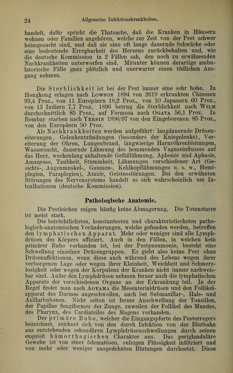handelt, dafür spricht die Thatsache, daß die Kranken in Häusern wohnen oder Familien angehören, welche zur Zeit von der Pest schwer heimgesucht sind, und daß sie eine oft lange dauernde Schwäche oder eine bedeutende Erregbarkeit des Herzens zurückbehalten und, wie die deutsche Kommission in 2 Fällen sah, den noch zu erwähnenden Nachkrankheiten unterworfen sind. Mitunter können derartige ambu¬ latorische Fälle ganz plötzlich und unerwartet einen tödlichen Aus¬ gang nehmen. Die Sterblichkeit ist bei der Pest immer eine sehr hohe. In Hongkong erlagen nach Lowson 1894 von 2619 erkrankten Chinesen 93,4 Proz., von 11 Europäern 18,2 Proz., von 10 Japanern 60 Proz., von 13 Indiern 7,7 Proz. 1896 betrug die Sterblichkeit nach Wilm durchschnittlich 85 Proz., auf Formosa nach Ogata 56,1 Proz. In Bombay starben nach Yersin 1896/97 von den Eingeborenen 85 Proz., von den Europäern 50 Proz. Als Nachkrankheiten werden aufgeführt: langdauernde Drüsen¬ eiterungen, Gelenkentzündungen (besonders der Kniegelenke), Ver¬ eiterung der Ohren, Lungenbrand, langwierige Harnröhrenblutungen, Wassersucht, dauernde Lähmung des hemmenden Vaguseinflusses auf das Herz, wochenlang anhaltende Gefäßlähmung, Aphonie und Aphasie, Amaurose, Taubheit, Stummheit, Lähmungen verschiedener Art (Ge¬ sichts-, Augenmuskel-, Gaumen-, Kehlkopflähmungen u. s. w., Hemi¬ plegien, Paraplegien), Ataxie, Geistesstörungen. Bei den erwähnten Störungen des Nervensystems handelt es sich wahrscheinlich um In¬ toxikationen (deutsche Kommission). Pathologische Anatomie. Die Pestleichen zeigen häufig keine Abmagerung. Die Totenstarre ist meist stark. Die beträchtlichsten, konstantesten und charakteristischsten patho¬ logisch-anatomischen Veränderungen, welche gefunden werden, betreffen den lymphatischen Apparat. Mehr oder weniger sind alle Lymph- drüsen des Körpers affiziert. Auch in den Fällen, in welchen kein primärer Bubo vorhanden ist, bei der Pestpneumonie, besteht eine Schwellung einzelner Drüsengruppen. Es giebt also keine Pest ohne Drüsenaffektionen, wenn diese auch während des Lebens wegen ihrer verborgenen Lage oder wegen ihrer Kleinheit, Weichheit und Schmerz¬ losigkeit oder wegen der Korpulenz der Kranken nicht immer nachweis¬ bar sind. Außer den Lymphdrüsen nehmen ferner auch die lymphatischen Apparate der verschiedenen Organe an der Erkrankung teil. In der Regel findet man nach Aoyama die Mesenterialdrüsen und den Follikel¬ apparat des Darmes angeschwollen, auch bei Submaxillar-, Hals- und Axillarbubonen. Nicht selten ist ferner Anschwellung der Tonsillen, der Papillae fungiformes der Zunge, zuweilen der Follikel des Mundes, des Pharynx, des Cardiateiles des Magens vorhanden. Der primäre Bubo, welcher die Eingangspforte des Pesterregers bezeichnet, zeichnet sich von den durch Infektion von der Blutbahn aus entstehenden sekundären Lymphdriisenschwellungen durch seinen exquisit hämorrhagischen Charakter aus. Das periglanduläre Gewebe ist von einer ödematösen, sulzigen Flüssigkeit infiltriert und von mehr oder weniger ausgedehnten Blutungen durchsetzt. Diese