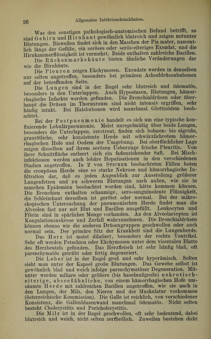 Was den sonstigen pathologisch-anatomischen Befund betrifft, so sind Gehirn und Hirnhaut gewöhnlich blutreich und zeigen mitunter Blutungen. Bisweilen findet sich in den Maschen der Pia mater, nament¬ lich län°s der Gefäße, ein seröses oder serös-eiteriges Exsudat, und die Hirnkammerflüssigkeit ist vermehrt. Beide enthalten zahlreiche Bacillen. Die Kückenmarkshäute bieten ähnliche Veränderungen dar wie die Hirnhäute. , . , Die Pleuren zeigen Ekchymosen. Exsudate werden m denselben nur selten angetroffen, besonders bei primären Achseldrüsenbubonen auf der betreffenden Seite. Die Lungen sind in der Regel sehr blutreich und odematos, besonders in den Unterlappen. Auch Hypostasen, Blutungen, hämor¬ rhagische Infarkte werden gefunden. Die Bronchialdrüsen oder über¬ haupt die Drüsen im Thoraxraum sind nicht intensiv ergriffen, sehr häufig intakt. Bei Halsbubonen wird manchmal Glottisödem beob¬ achtet Bei der Pestpneumonie handelt es sich um eine typische kon- fluierende Lobulärpneumonie. Meist unregelmäßig über beide Lungen, besonders die Unterlappen, zerstreut, finden sich bohnen- bis eigroße, graurötliche, sehr konsistente Herde mit schwärzlichrotem hämor¬ rhagischen Hofe und Oedem der Umgebung. Bei oberflächlicher Lage zeigen dieselben auf ihrem serösen Ueberzuge frische Pleuritis. Von ihrer Schnittfläche entleert sich ein fadenziehender Saft. Bei Misch - Infektionen werden auch lobäre Plepatisationen in den verschiedenen Stadien angetroffen. In 2 von Sticker beobachteten Fällen boten die croupösen Herde eine so starke Nekrose und hämorrhagische In¬ filtration dar, daß es jeden Augenblick zur Ausstoßung größerer Lungenfetzen und zu schweren Blutungen nach außen, wie sie in manchen Epidemien beobachtet worden sind, hätte kommen können. Die Bronchien enthalten schaumige, sero-sanguinolente Flüssigkeit, die Schleimhaut derselben ist gerötet oder normal. Bei der mikro¬ skopischen Untersuchung der pneumonischen Herde findet man die Alveolen fast nur mit Blut und Bacillen ausgefüllt. Leukocyten und Fibrin sind in spärlicher Menge vorhanden. An den Alveolarsepten ist Koagulationsnekrose und Zerfall wahrzunehmen. Die Bronchialdrüsen können ebenso wie die anderen Drüsengruppen geschwollen oder auch normal sein. Der primäre Sitz der Krankheit sind die Lungenherde. Das Herz ist meist diktiert, besonders der rechte Ventrikel. Sehr oft werden Petechien oder Ekchymosen unter dem visceralen Blatte des Herzbeutels gefunden. Das Herzfleisch ist sehr häufig blaß, oft parenchymatös getrübt oder fettig degeneriert. Die Leber ist in der Kegel groß und sehr hyperämisch. Selten sieht man unter der Kapsel große Blutungen. Das Gewebe selbst ist gewöhnlich blaß und weich infolge parenchymatöser Degeneration. Mit¬ unter werden miliare oder größere (bis haselnußgroße) nekrotisch¬ eiterige, absceßähnliche, von einem hämorrhagischen Hofe um¬ säumte Herde mit zahlreichen Bacillen angetroffen, wie sie auch in den Lungen, der Milz, den Nieren und der Muskulatur Vorkommen (österreichische Kommission). Die Galle ist reichlich, von verschiedener Konsistenz, die Gallenblasenwand manchmal ödematös. Nicht selten besteht Cholecystitis und Pericholecystitis. Die Milz ist in der Kegel geschwollen, oft sehr bedeutend, dabei blutreich und weich, nicht selten zerfließlich. Zuweilen bestehen dicht