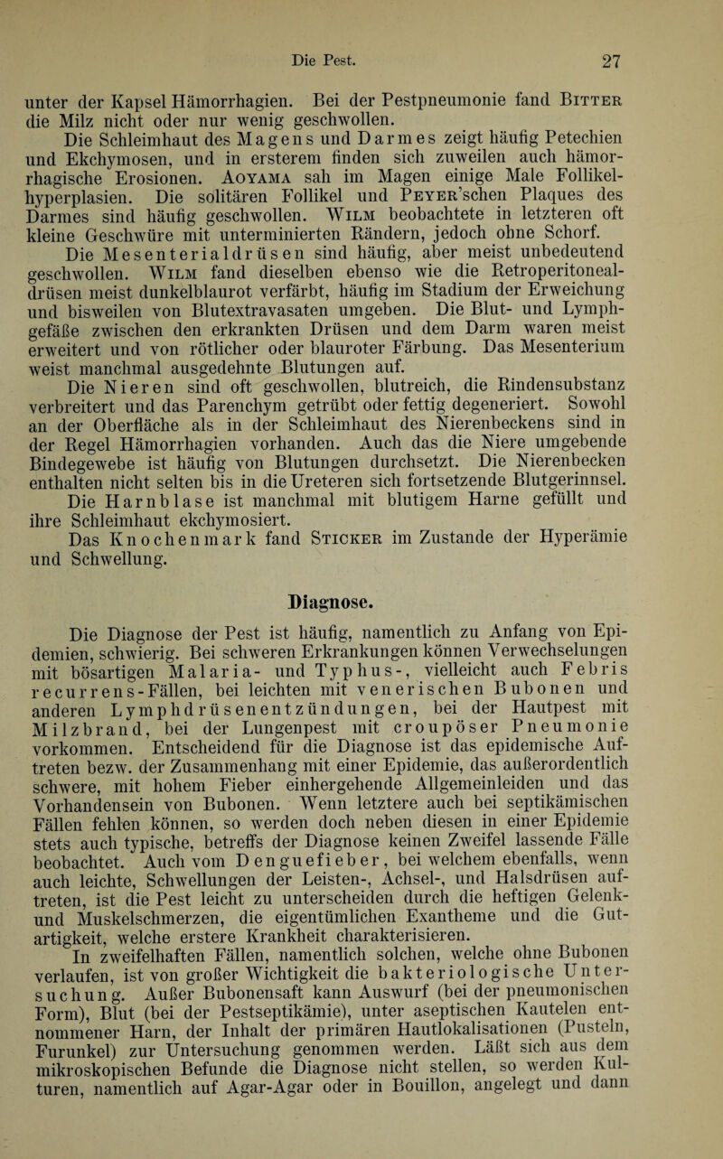 unter der Kapsel Hämorrhagien. Bei der Pestpneumonie fand Bitter die Milz nicht oder nur wenig geschwollen. Die Schleimhaut des Magens und Darmes zeigt häufig Petechien und Ekchymosen, und in ersterem finden sich zuweilen auch hämor¬ rhagische Erosionen. Aoyama sah im Magen einige Male Follikel¬ hyperplasien. Die solitären Follikel und PEYERSchen Plaques des Darmes sind häufig geschwollen. Wilm beobachtete in letzteren oft kleine Geschwüre mit unterminierten Bändern, jedoch ohne Schorf. Die Mesenterialdrüsen sind häufig, aber meist unbedeutend geschwollen. Wilm fand dieselben ebenso wie die Retroperitoneal- drüsen meist dunkelblaurot verfärbt, häufig im Stadium der Erweichung und bisweilen von Blutextravasaten umgeben. Die Blut- und Lymph¬ gefäße zwischen den erkrankten Drüsen und dem Darm waren meist erweitert und von rötlicher oder blauroter Färbung. Das Mesenterium weist manchmal ausgedehnte Blutungen auf. Die Nieren sind oft geschwollen, blutreich, die Rindensubstanz verbreitert und das Parenchym getrübt oder fettig degeneriert. Sowohl an der Oberfläche als in der Schleimhaut des Nierenbeckens sind in der Regel Hämorrhagien vorhanden. Auch das die Niere umgebende Bindegewebe ist häufig von Blutungen durchsetzt. Die Nierenbecken enthalten nicht selten bis in die Ureteren sich fortsetzende Blutgerinnsel. Die Harnblase ist manchmal mit blutigem Harne gefüllt und ihre Schleimhaut ekchymosiert. Das Knochenmark fand Sticker im Zustande der Hyperämie und Schwellung. Diagnose. Die Diagnose der Pest ist häufig, namentlich zu Anfang von Epi¬ demien, schwierig. Bei schweren Erkrankungen können Verwechselungen mit bösartigen Malaria- und T y p h u s-, vielleicht auch Febris recurrens-Fällen, bei leichten mit venerischen Bubonen und anderen Lymphdrüsenentzündungen, bei der Hautpest mit Milzbrand, bei der Lungenpest mit croupöser Pneumonie Vorkommen. Entscheidend für die Diagnose ist das epidemische Auf¬ treten bezw. der Zusammenhang mit einer Epidemie, das außerordentlich schwere, mit hohem Fieber einhergehende Allgemeinleiden und das Vorhandensein von Bubonen. Wenn letztere auch bei septikämischen Fällen fehlen können, so werden doch neben diesen in einer Epidemie stets auch typische, betreffs der Diagnose keinen Zweifel lassende Fälle beobachtet. Auch vom Denguefieber, bei welchem ebenfalls, wenn auch leichte, Schwellungen der Leisten-, Achsel-, und Halsdrüsen auf- treten, ist die Pest leicht zu unterscheiden durch die heftigen Gelenk- und Muskelschmerzen, die eigentümlichen Exantheme und die Gut¬ artigkeit, welche erstere Krankheit charakterisieren. In zweifelhaften Fällen, namentlich solchen, welche ohne Bubonen verlaufen, ist von großer Wichtigkeit die bakteriologische Unter¬ suchung. Außer Bubonensaft kann Auswurf (bei der pneumonischen Form), Blut (bei der Pestseptikämie), unter aseptischen Kautelen ent¬ nommener Harn, der Inhalt der primären Llautlokalisationen (Pusteln, Furunkel) zur Untersuchung genommen werden. Läßt sich aus dem mikroskopischen Befunde die Diagnose nicht stellen, so werden Kul¬ turen, namentlich auf Agar-Agar oder in Bouillon, angelegt und dann