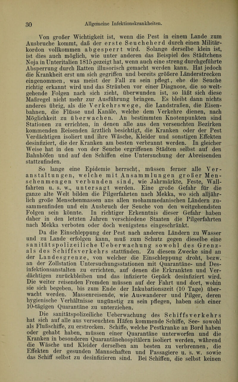 Von großer Wichtigkeit ist, wenn die Pest in einem Lande zum Ausbruche kommt, daß der erste S e u c h e h e r d durch einen Militär¬ kordon vollkommen ab gesperrt wird. Solange derselbe klein ist, ist dies auch möglich, wie unter anderen das Beispiel des Städtchens Noja in Unteritalien 1815 gezeigt hat, wenn auch eine streng durchgeführte Absperrung durch Ratten illusorisch gemacht werden kann. Hat jedoch die Krankheit erst um sich gegriffen und bereits größere Länder strecken eingenommen, was meist der Fall zu sein pflegt, ehe die Seuche richtig erkannt wird und das Sträuben vor einer Diagnose, die so weit¬ gehende Folgen nach sich zieht, überwunden ist, so läßt sich diese Maßregel nicht mehr zur Ausführung bringen. Es bleibt dann nichts anderes übrig, als die Verkehrswege, die Landstraßen, die Eisen¬ bahnen, die Flüsse und Kanäle, welche dem Verkehre dienen, nach Möglichkeit zu überwachen. An bestimmten Knotenpunkten sind Stationen zu errichten, in denen alle aus den verseuchten Bezirken kommenden Reisenden ärztlich besichtigt, die Kranken oder der Pest Verdächtigen isoliert und ihre Wäsche, Kleider und sonstigen Effekten desinfiziert, die der Kranken am besten verbrannt werden. In gleicher Weise hat in den von der Seuche ergriffenen Städten selbst auf den Bahnhöfen und auf den Schiffen eine Untersuchung der Abreisenden stattzufinden. So lange eine Epidemie herrscht, müssen ferner alle Ver¬ anstaltungen, welche mit Ansammlungen großer Men¬ schenmengen verbunden sind, wie Jahrmärkte, Feste, Wall¬ fahrten u. s. w., untersagt werden. Eine große Gefahr für die ganze alte Welt bilden die Pilgerfahrten nach Mekka, wo sich alljähr¬ lich große Menschenmassen aus allen mohammedanischen Ländern zu¬ sammenfinden und ein Ausbruch der Seuche von den weitgehendsten Folgen sein könnte. In richtiger Erkenntnis dieser Gefahr haben daher in den letzten Jahren verschiedene Staaten die Pilgerfahrten nach Mekka verboten oder doch wenigstens eingeschränkt. Da die Einschleppung der Pest nach anderen Ländern zu Wasser und zu Lande erfolgen kann, muß zum Schutz gegen dieselbe eine sanitätspolizeiliche Ueberwachung sowohl des Grenz¬ ais des Schiffsverkehrs stattfinden. Zu diesem Zwecke sind an der Landes grenze, von welcher die Einschleppung droht, bezw. an der Zollstation Untersuchungsstationen mit Quarantäne- und Des¬ infektionsanstalten zu errichten, auf denen die Erkrankten und Ver¬ dächtigen Zurückbleiben und das infizierte Gepäck desinfiziert wird. Die weiter reisenden Fremden müssen auf der Fahrt und dort, wohin sie sich begeben, bis zum Ende der Inkubationszeit (10 Tage) über¬ wacht werden. Massenreisende, wie Auswanderer und Pilger, deren hygienische Verhältnisse ungünstig zu sein pflegen, haben sich einer 10-tägigen Quarantäne zu unterziehen. Die sanitätspolizeiliche Ueberwachung des Schiffsverkehrs hat sich auf alle aus verseuchten Häfen kommende Schiffe, See- sowohl als Flußschiffe, zu erstrecken. Schiffe, welche Pestkranke an Bord haben oder gehabt haben, müssen einer Quarantäne unterworfen und die Kranken in besonderen Quarantänehospitälern isoliert werden, während die Wäsche und Kleider derselben am besten zu verbrennen, die Effekten der gesunden Mannschaften und Passagiere u. s. w. sowie das Schiff selbst zu desinfizieren sind. Bei Schiffen, die selbst keinen