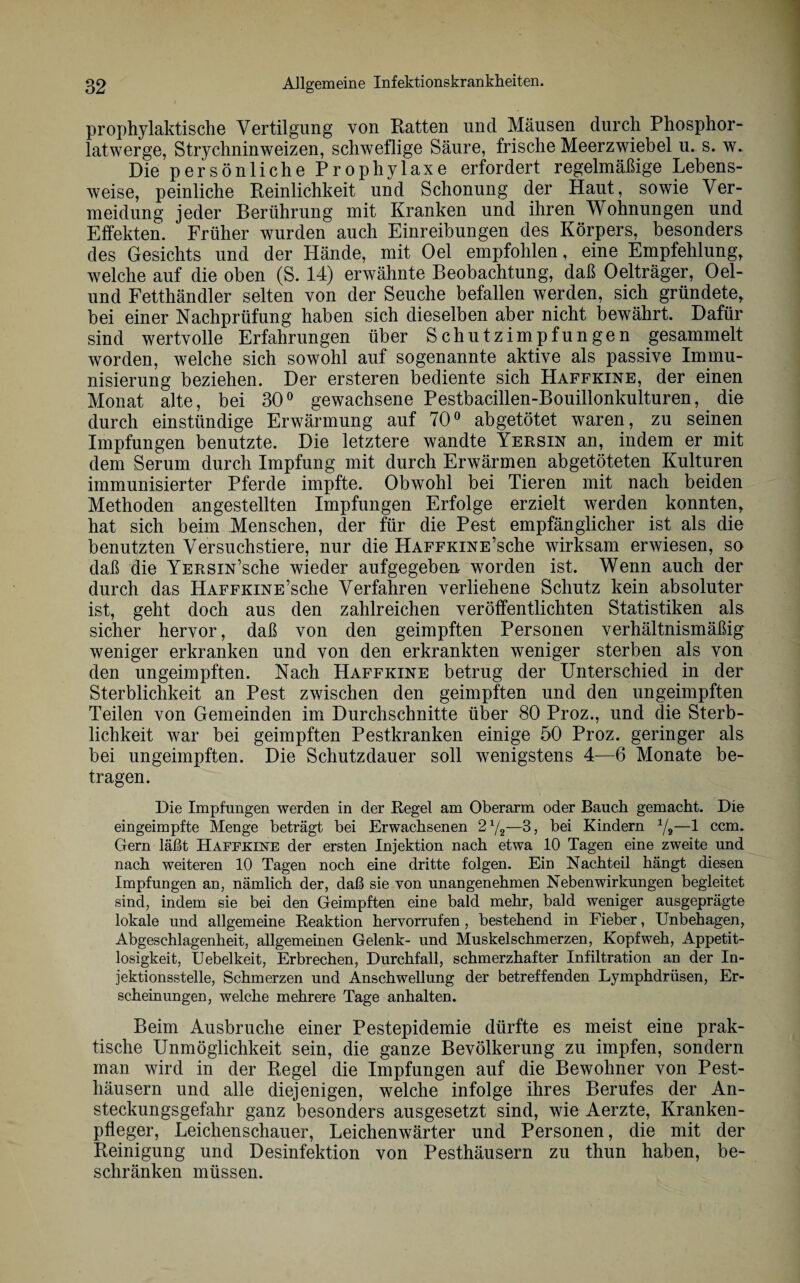 prophylaktische Vertilgung von Ratten und Mäusen durch Phosphor¬ latwerge, Strychninweizen, schweflige Säure, frische Meerzwiebel u. s. w. Die persönliche Prophylaxe erfordert regelmäßige Lebens¬ weise, peinliche Reinlichkeit und Schonung der Haut, sowie Ver¬ meidung jeder Berührung mit Kranken und ihren Wohnungen und Effekten. Früher wurden auch Einreibungen des Körpers, besonders des Gesichts und der Hände, mit Oel empfohlen, eine Empfehlung, welche auf die oben (S. 14) erwähnte Beobachtung, daß Oelträger, Oel- und Fetthändler selten von der Seuche befallen werden, sich gründete, bei einer Nachprüfung haben sich dieselben aber nicht bewährt. Dafür sind wertvolle Erfahrungen über Schutzimpfungen gesammelt worden, welche sich sowohl auf sogenannte aktive als passive Immu¬ nisierung beziehen. Der ersteren bediente sich Haffkine, der einen Monat alte, bei 30° gewachsene Pestbacillen-Bouillonkulturen, die durch einstündige Erwärmung auf 70° abgetötet waren, zu seinen Impfungen benutzte. Die letztere wandte Yersin an, indem er mit dem Serum durch Impfung mit durch Erwärmen abgetöteten Kulturen immunisierter Pferde impfte. Obwohl bei Tieren mit nach beiden Methoden angestellten Impfungen Erfolge erzielt werden konnten, hat sich beim Menschen, der für die Pest empfänglicher ist als die benutzten Versuchstiere, nur die HAFFKiNE’sche wirksam erwiesen, so daß die YERsm’sche wieder aufgegeben worden ist. Wenn auch der durch das HAFFKiNE’sche Verfahren verliehene Schutz kein absoluter ist, geht doch aus den zahlreichen veröffentlichten Statistiken als sicher hervor, daß von den geimpften Personen verhältnismäßig weniger erkranken und von den erkrankten weniger sterben als von den ungeimpften. Nach Haffkine betrug der Unterschied in der Sterblichkeit an Pest zwischen den geimpften und den ungeimpften Teilen von Gemeinden im Durchschnitte über 80 Proz., und die Sterb¬ lichkeit war bei geimpften Pestkranken einige 50 Proz. geringer als bei ungeimpften. Die Schutzdauer soll wenigstens 4—6 Monate be¬ tragen. Die Impfungen werden in der Regel am Oberarm oder Bauch gemacht. Die eingeimpfte Menge beträgt bei Erwachsenen 2 72—3, bei Kindern 1/i—1 ccm. Gern läßt Haffkine der ersten Injektion nach etwa 10 Tagen eine zweite und nach weiteren 10 Tagen noch eine dritte folgen. Ein Nachteil hängt diesen Impfungen an, nämlich der, daß sie von unangenehmen Nebenwirkungen begleitet sind, indem sie bei den Geimpften eine bald mehr, bald weniger ausgeprägte lokale und allgemeine Reaktion hervorrufen , bestehend in Fieber, Unbehagen, Abgeschlagenheit, allgemeinen Gelenk- und Muskelschmerzen, Kopfweh, Appetit¬ losigkeit, Uebelkeit, Erbrechen, Durchfall, schmerzhafter Infiltration an der In¬ jektionsstelle, Schmerzen und Anschwellung der betreffenden Lymphdrüsen, Er¬ scheinungen, welche mehrere Tage anhalten. Beim Ausbruche einer Pestepidemie dürfte es meist eine prak¬ tische Unmöglichkeit sein, die ganze Bevölkerung zu impfen, sondern man wird in der Regel die Impfungen auf die Bewohner von Pest- liäusern und alle diejenigen, welche infolge ihres Berufes der An¬ steckungsgefahr ganz besonders ausgesetzt sind, wie Aerzte, Kranken¬ pfleger, Leichenschauer, Leichenwärter und Personen, die mit der Reinigung und Desinfektion von Pesthäusern zu thun haben, be¬ schränken müssen.