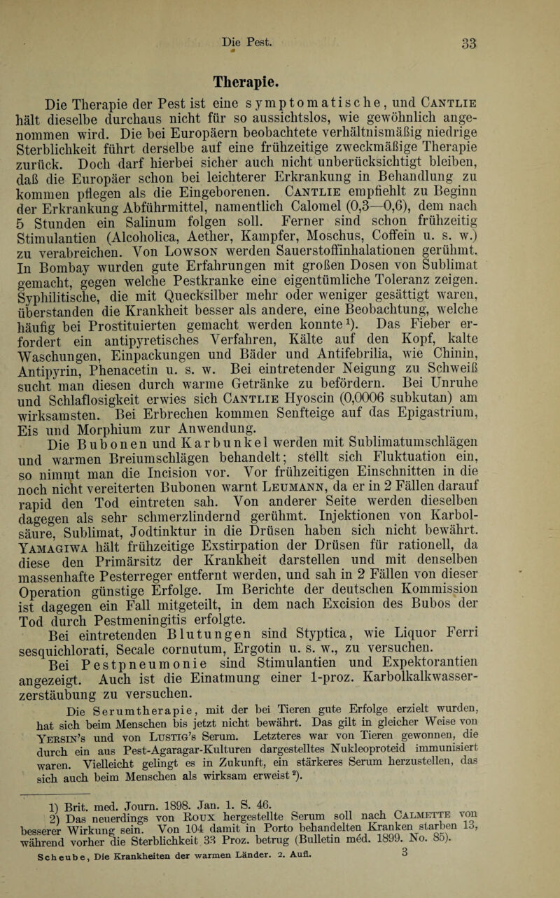 Therapie. Die Therapie der Pest ist eine symptomatische, und Cantlie hält dieselbe durchaus nicht für so aussichtslos, wie gewöhnlich ange¬ nommen wird. Die bei Europäern beobachtete verhältnismäßig niedrige Sterblichkeit führt derselbe auf eine frühzeitige zweckmäßige Therapie zurück. Doch darf hierbei sicher auch nicht unberücksichtigt bleiben, daß die Europäer schon bei leichterer Erkrankung in Behandlung zu kommen pflegen als die Eingeborenen. Cantlie empfiehlt zu Beginn der Erkrankung Abführmittel, namentlich Calomel (0,3—0,6), dem nach 5 Stunden ein Salinum folgen soll. Ferner sind schon frühzeitig Stimulantien (Alcoholica, Aether, Kampfer, Moschus, Coffein u. s. w.) zu verabreichen. Von Lowson werden Sauerstoffinhalationen gerühmt. In Bombay wurden gute Erfahrungen mit großen Dosen von Sublimat gemacht, gegen welche Pestkranke eine eigentümliche Toleranz zeigen. Syphilitische, die mit Quecksilber mehr oder weniger gesättigt waren, überstanden die Krankheit besser als andere, eine Beobachtung, welche häufig bei Prostituierten gemacht werden konnte1). Das Fieber er¬ fordert ein antipyretisches Verfahren, Kälte auf den Kopf, kalte Waschungen, Einpackungen und Bäder und Antifebrilia, wie Chinin, Antipyrin, Phenacetin u. s. w. Bei ein tretender Neigung zu Schweiß sucht man diesen durch warme Getränke zu befördern. Bei Unruhe und Schlaflosigkeit erwies sich Cantlie Hyoscin (0,0006 subkutan) am wirksamsten. Bei Erbrechen kommen Senfteige auf das Epigastrium, Eis und Morphium zur Anwendung. Die Bubonen und Karbunkel werden mit Sublimatumschlägen und warmen Breiumschlägen behandelt; stellt sich Fluktuation ein, so nimmt man die Incision vor. Vor frühzeitigen Einschnitten in die noch nicht vereiterten Bubonen warnt Leumann, da er in 2 Fällen darauf rapid den Tod ein treten sah. Von anderer Seite werden dieselben dagegen als sehr schmerzlindernd gerühmt. Injektionen von Karbol¬ säure, Sublimat, Jodtinktur in die Drüsen haben sich nicht bewährt. Yamagiwa hält frühzeitige Exstirpation der Drüsen für rationell, da diese den Primärsitz der Krankheit darstellen und mit denselben massenhafte Pesterreger entfernt werden, und sah in 2 Fällen von dieser Operation günstige Erfolge. Im Berichte der deutschen Kommission ist dagegen ein Fall mitgeteilt, in dem nach Excision des Bubos der Tod durch Pestmeningitis erfolgte. Bei eintretenden Blutungen sind Styptica, wie Liquor Ferri sesquichlorati, Secale cornutum, Ergotin u. s. w., zu versuchen. Bei Pestpneumonie sind Stimulantien und Expektorantien angezeigt. Auch ist die Einatmung einer 1-proz. Karbolkalkwasser¬ zerstäubung zu versuchen. Die Serumtherapie, mit der bei Tieren gute Erfolge erzielt wurden, hat sich beim Menschen bis jetzt nicht bewährt. Das gilt in gleicher Weise von Yeusin’s und von Lustig’s Serum. Letzteres war von Tieren gewonnen, die durch ein aus Pest-Agaragar-Kulturen dargestelltes Nukleoproteid immunisiert waren. Vielleicht gelingt es in Zukunft, ein stärkeres Serum herzustellen, das sich auch beim Menschen als wirksam erweist2). 1) Brit. med. Journ. 1898. Jan. 1. S. 46. 2) Das neuerdings von Koux hergestellte Serum soll nach Calmette von besserer Wirkung sein. Von 104 damit in Porto behandelten Kranken starben 18, während vorher die Sterblichkeit 33 Proz. betrug (Bulletin med. 1899. No. 85). Scheube, Die Krankheiten der warmen Länder. 2. Aufl. o