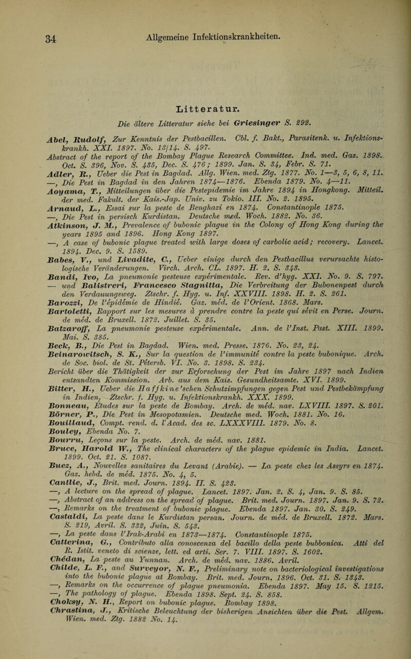 Litt eratur. Die ältere Litteratur siehe hei Griesinger S. 292. Abel, Rudolf, Zur Kenntnis der Pestbacillen. Chi. f. Bäht., Parasitenlc. u. Infektions- krankh. XXL 1897. No. 13/14. S. 497. Ahstract of the report of the Bombay Plague Research Committee. Ind. med. Gaz. 1898. Oct. S. 396, Nov. S. 435, Dec. S. 476; 1899. Jan. S. 34, Fehr. S. 71. Adler, R., Ueher die Pest in Bagdad. Allg. Wien. med. Ztg. 1877. No. 1—3, 5, 6, 8, 11. —, Die Pest in Bagdad in den Jahren 1874—1876. Ebenda 1879. No. 4—kl. Aoyamci, T., Mitteilungen über die Pestepidemie im Jahre 1894 Hongkong. Mitteil. der med. Fakult. der Kais.-Jap. Univ. zu Tokio. III. No. 2. 1895. Arnaud, L., Essai sur la peste de Bengliazi en 1874• Constantinople 1875. —, Die Pest in persisch Kurdistan. Deutsche med. Woch. 1882. No. 36. Atkinson, J. M., Prevalence of bubonic plague in the Colony of Hong Kong during the years 1895 and 1896. Hong Kong 1897. —, A case of bubonic plague treated rvith large doses of carbolic acid; recovery. Lancet. 1894. Dec. 9. S. 1589. Rabes, V., und Livadite, C., Feber einige durch den Pestbacillus verursachte histo¬ logische Veränderungen. Virch. Arch. CL. 1897. H. 2. S. 343. Bandi, Ivo, La pneumonie pesteuse experimentale. Rev. d’hyg. XXI. No. 9. S. 797. — und Balistreri, Francesco Stagnitta, Die Verbreitung der Bubonenpest durch den Verdauungsweg. Ztschr. f. Hyg. u. Inf. XXVIII. 1898. H. 2. S. 261. Barossi, De l’epidemie de Hindie. Gaz. med. de V Orient. 1868. Mars. Bartoletti, Rapport sur les mesures ä prendre contre la peste qui sevit en Perse. Journ. de med. de Bruxell. 1872. Juillet. S. 35. Batsaroff, La pneumonie pesteuse experimentale. Ann. de linst. Past. XIII. 1899. Mai. S. 385. Beck, B., Die Pest in Bagdad. Wien. med. Presse. 1876. No. 23, 24. Beinarowitsch, S. K., Sur la question de l’immunite contre la peste bubonique. Arch. de Soc. biol. de St. Petersb. VI. No. 3. 1898. S. 234. Bericht über die Thätigkeit der zur Erforschung der Pest im Jahre 1897 nach Indien entsandten Kommission. Arb. aus dem Kais. Gesundheitsamte. XVI. 1899. Bitter, H., Feber die Ha ff leine’sehen Schutzimpfungen gegen Pest und Pestbekämpfung in Indien. Ztschr. f. Hyg. u. Infektionskrankh. XXX. 1899. Bonneau, Etudes sur la peste de Bombay. Arch. de med. nav. LXVIII. 1897. S. 201. Börner, P., Die Pest in Mesopotamien. Deutsche med. Woch. 1881. No. 16. Bouillaud, Compt. rend. d. V Acad. des sc. LXXXVII1. 1879. No. 8. Bouley, Ebenda No. 7. Bourru, Legons sur la peste. Arch. de med. nav. 1881. Bruce, Harold W., The clinical characters of the plague epidemic in India. Lancet. 1899. Oct. 21. S. 1087. Buez, A., Nouvelles sanitaires du Levant (Arabie). — La peste chez les Assyrs en 1874* Gaz. hebd. de med. 1875. No. 4, 5. Cantlie, J., Brit. med. Journ. 1894• LI. S. 423. —, A lecture on the spread of plague. Lancet. 1897. Jan. 2. S. 4> Jan. 9. S. 85. —, Abstract of an address on the spread of plague. Brit. med. Journ. 1897. Jan. 9. S. 72. —, Remarks on the treatment of bubonic plague. Ebenda 1897. Jan. 30. S. 249. Castaldi, La peste dans le Kurdistan persan. Journ. de med. de Bruxell. 1872. Mars. S. 219, Avril. S. 332, Juin. S. 543. —, La peste dans VIrak-Aräbi en 1873—1874• Constantinople 1875. Catterina, G., Contributo alla conoscenza del bacillo della peste bubbonica. Atti del R. Istit. veneto di scienze, lett. ed arti. Ser. 7. VIII. 1897. S. 1602. Chödan, La peste au Yunnan. Arch. de med. nav. 1886. Avril. Childe, L. F., and Suryeyor, N. F., Preliminary note on bacteriological investigations into the bubonic plague at Bombay. Brit. med. Journ. 1896. Oct. 31. S. I848. —, Remarks on the occurrence of plague pneumonia. Ebenda 1897. May 15. S. 1215. —, The pathology of plague. Ebenda 1898. Sept. 24. S. 858. Cholcsy, N. H., Report on bubonic plague. Bombay 1898. Chrastina, <J., Kritische Beleuchtung der bisherigen Ansichten über die Pest. Allgem. Wien. med. Ztg. 1882 No. 14.
