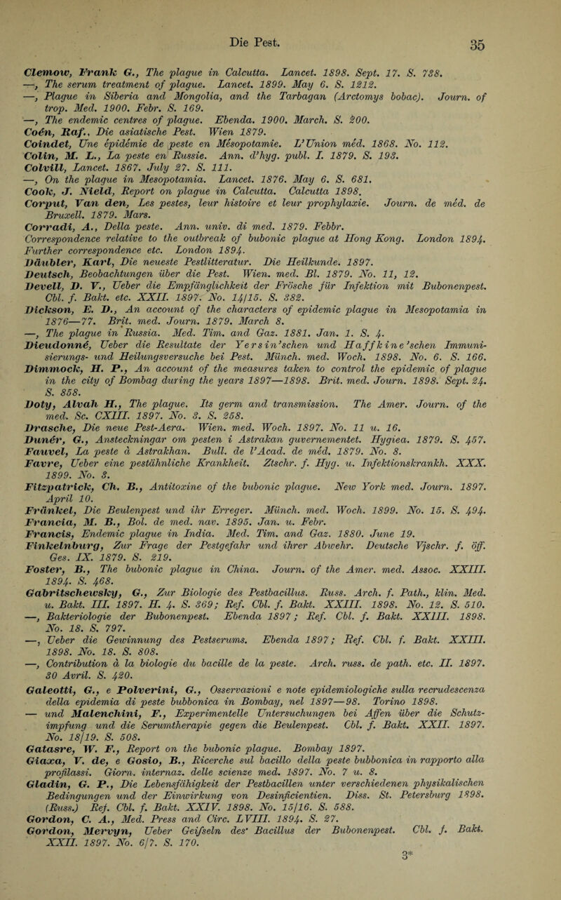 Clemow, Frank G., The plague in Calcutta. Lancet. 1898. Sept. 17. S. 788. —, The serum treatment of plague. Lancet. 1899. May 6. S. 1212. —, Plague in Siberia and Mongolia, and the Tarbagan (Arctomys bobac). Journ. of trop. Med. 1900. Febr. S. 169. —, The endemic centres of plague. Ebenda. 1900. March. S. 200. Coen, Baf., Die asiatische Pest. Wien 1879. Coindet, Une epidemie de peste en Mesopotamie. L’Union med. 1868. No. 112. Colin, M. L., La peste en Russie. Ann. d’hyg. publ. L. 1879. S. 193. Colvill, Lancet. 1867. July 27. S. 111. —, On the plague in Mesopotamia. Lancet. 1876. May 6. S. 681. Coole, J. Nield, Report on plague in Calcutta. Calcutta 1898, Covpnt, Van den, Les pestes, leur histoire et leur prophylaxie. Journ. de med. de Bruxell. 1879. Mars. Corradi, A., Deila peste. Ann. univ. di med. 1879. Febbr. Correspondence relative to the outbreak of bubonic plague at Hong Kong. London 1894. Further correspondence etc. London 1894- Däubler, Karl, Die neueste Pestlitteratur. Die Heilkunde. 1897. Deutsch, Beobachtungen über die Pest. Wien. med. Bl. 1879. No. 11, 12. Devell, D. V., Ueber die Empfänglichkeit der Frösche für Lnfektion mit Bubonenpest. Cbl. f. Bakt. etc. XXLL 1897. No. 14115. S. 382. Dickson, E. D., An account of the characters of epidemic plague in Mesopotamia in 1876—77. Brit. med. Journ. 1879. March 8. t —, The plague in Russia. Med. Tim. and Gaz. 1881. Jan. 1. S. 4- Dieudonne, Ueber die Resultate der Yersin’sehen und Haffkine’schen Immuni- sierungs- und Heilungsversuche bei Pest. Münch, med. Woch. 1898. No. 6. S. 166. Dimmock, H. P., An account of the measures taken to control the epidemic of plague in the city of Bornbag during the years 1897—1898. Brit. med. Journ. 1898. Sept. 24. S. 858. Doty, Alvah H., The plague. Lts germ and transmission. The Amer. Journ. of the med. Sc. CX1II. 1897. No. 3. S. 258. Dräsche, Die neue Pest-Aera. Wien. med. Woch. 1897. No. 11 u. 16. Duner, G., Ansteckningar om pesten i Astrakan guvernementet. Hygiea. 1879. S. 4-67. Fauvel, La peste ä Astrakhan. Bull, de l’Acad. de med. 1879. No. 8. Favre, Ueber eine pestähnliche Krankheit. Ztschr. f. Hyg. u. Infektionskrankh. XXX. 1899. No. 3. Fitzpatrick, Ch. B., Antitoxine of the bubonic plague. New York med. Journ. 1897. April 10. Frclnkel, Die Beulenpest und ihr Erreger. Münch, med. Woch. 1899. No. 15. S. 4^4> Francia, M. B., Bol. de med. nav. 1895. Jan. u. Febr. Francis, Endemic plague in India. Med. Tim. and Gaz. 1880. June 19. Finkelnburg, Zur Frage der Pestgefahr und ihrer Abwehr. Deutsche Vjschr. f. öff. Ges. IX. 1879. S. 219. Foster, B., The bubonic plague in China. Journ. of the Amer. med. Assoc. XXIII. 1894. S. 468. Gabritschewsky, G., Zur Biologie des Pestbacillus. Russ. Arch. f. Path., klin. Med. u. Bakt. III. 1897. H. 4. S. 369; Ref. Cbl. f. Bakt. XXIII. 1898. No. 12. S. 510. —, Bakteriologie der Bubonenpest. Ebenda 1897; Ref. Cbl. f. Bakt. XXIII. 1898. No. 18. S. 797. —, Ueber die Gewinnung des Pestserums. Ebenda 1897; Ref. Cbl. f. Bakt. XXIII. 1898. No. 18. S. 808. —, Contribution ä la biologie du bacille de la peste. Arch. russ. de path. etc. II. 1897. 30 Avril. S. 4%0. Galeotti, G., e Polverini, G., Osservazioni e note epidemiologiche sulla recrudescenza della epidemia di peste bubbonica in Bombay, nel 1897—98. Torino 1898. — und Malenchini, F., Experimentelle Untersuchungen bei Affen über die Schutz¬ impfung und die Serumtherapie qeqen die Beulenpest. Cbl. f. Bakt. XXII. 1897. No. 18/19. S. 508. Gatasre, W. F., Report on the bubonic plague. Bombay 1897. Giaxa, V. de, e Gosio, B., Ricerche sul bacillo della peste bubbonica in rapporto alla profilassi. Giorn. internaz. delle scienze med. 1-897. No. 7 u. 8. Gladin, G. P., Die Lebensfähigkeit der Pestbacillen unter verschiedenen physikalischen Bedingungen und der Einwirkung von Desinßcientien. Diss. St. Petersburg 1898. (Russ.) Ref. Cbl. f. Bakt. XXIV. 1898. No. 15/16. S. 588. Gordon, C. A., Med. Press and Circ. LVIII. 1894• Govdon, MLervyn, Ueber Geifseln des’ Bacillus der Bubonenpest. Cbl. f. Bakt. XXII. 1897. No. 6/7. S. 170. 3*