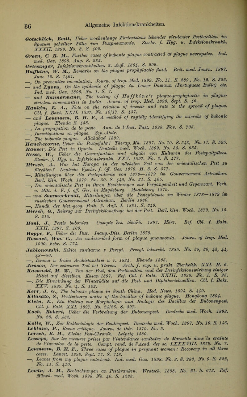 Gotschlich, Emil, Ueber wochenlange Fortexistenz lebender virulenter Pestbacillen im Sputum geheilter Fälle von Pestpneumonie. Ztschr. f. Hyg. u. InfeJctionskrankh. XXXII. 1899. No. 3. S. ^02. Green, C. R. Mi., Further cases of bubonic plague contracted at plague necropsies. Ind. med. Gaz. 1898. Aug. S. 283. Griesinger, Infektionskrankheiten. 2. Auf. 1864• S. 292. Haffkine, W. M., Remarks on the plague prophylactic fluid. Brit. med. Journ. 1897. June 12. S. 1461. ^ __ — On preventive inoculation. Journ. of trop. 3Ied. 1899. No. 11. S. 289, No. 12. S. 322. — and Lyons, On the epidemic of plague in Lower Damaun (Portuguese India) etc. Ind. med. Gaz. 1898. No. 1. S. 7. , — and Bannermann, The testing of Haffkine’s plague-prophylactic m plague¬ stricken communities in India. Journ. of trop. Med. 1898. Sept. S. 46. Hankin, E. A., Note on the relation of insects and rats to the spread of plague. Cbl. f. Bakt. XXII. 1897. No. 16/17. S. 437. . — and Leumann, B. H. F., A method of rapidly identifying the microbs of bubonic plague. Ebenda S. 438. —, La propagation de la peste. Ann. de l’Inst. Past. 1898. Nov. S. 705. —, Investigations on plague. Sep.-Abdr. —, The bubonic plague. Allahabad 1899. Hanekeeorne, Ueber die Pestgefahr! Therap. Mh. 1897. No. 10. S. 543, No. 11. S. 595. Hauser, Die Pest in Oporto. Deutsche med. Woch. 1899. No. 38. S. 635. Hesse, IV., Ueber die Gasaufnahme und -abgabe von Kulturen des Pestspaltpilzes. Ztschr. f. Hyg. u. Infektionskrankh. XXV. 1897. No. 3. S. ^77. Hirsch, A., Was hat Europa in der nächsten Zeit von der orientalischen Pest zu fürchten? Deutsche Vjschr. f. öff. Ges. 1876. H. 3. S. 377. —, Mitteilungen über die Pestepidemie von 1878^-1879 im Gouvernement Astrachan. ’ Berl. klin. Woch. 1879. No. 30. S. 445, No. 31. S. 465. —, Die orientalische Pest in ihren Beziehungen zur Vergangenheit und Gegenwart. Verh. u. Mitt. d. V. f. öff. Ges. in Magdeburg. Magdeburg 1879. — und SommerbrocLt, Mitteilungen über die Pestepidemie im Winter 1878—1879 im russischen Gouvernement Astrachan. Berlin 1880. —, Handb. der hist.-geog. Path. 2. Aufl. I. 1881. S. 349. Hirsch, G., Beitrag zur Desinfektionsfrage bei der Pest. Berl. klin. Woch. 1879. No. 15. S. 218. Hont, J., Pestis bubonica. Cusopis ces. lekafu. 1897. März. Ref. Cbl. f. Bakt. XXII. 1897. S. 100. Hoppe, F., Ueber die Pest. Inaug.-Diss. Berlin 1879. Hossack, Wm. C., An undescribed form of plague pneumonia. Journ. of trop. Med. 1900. lebr. S. 174. Jablonowski, Szkice sanitarne z Persyi. Przegl. lekarski. 1885. No. 35, 36, 43, 44, 48—50. —, Dzuma w Iraku Arabistanskim w r. 1884- Ebenda 1885. Janson, Der schwurze Tod bei Tieren. Arch. f. exp. u. prakt. Tierheilk. XXI. H. 6. Kasanski, M. TV., Von der Pest, den Pestbacillen und der Desinfektionswirkung einiger Mittel auf dieselben. Kasan 1897. Ref. Cbl. f. Bakt. XXIII. 1898. No. 1. S. 25. —, Die Einwirkung der Winterkälte auf die Pest- und Diphtheriebacillen. Cbl. f. Bakt. XXV. 1899. No. 4. S. 122. Herr, J. G., The bubonic plague in South China. Med. News. 1894- 44^• Kitasato, S., Preliminary notice of the bacillus of bubonic plague. Hongkong 1894> Klein, E., Ein Beitrag zur Morphologie und Biologie des Bacillus der Bubonenpest. Cbl. f. Bakt. XXL 1897. No. 24/25. S. 897. Koch, Robert, Ueber die Verbreitung der Bubonenpest. Deutsche med. Woch. 1898. No. 28. S. 432. Kolle, TV., Zur Bakteriologie der Beulenpest. Deutsche med. Woch. 1897. No. 10. S. 146. Leblanc, P., Revue critique. Journ. de ther. 1879. No. 5. Lersch, B. M., Kleine Pest-Chronik. Leipzig 1880. Lesseps, Sur les mesures prises par l’intendance sanitaire de Marseille dans la crainte de Vinvasion de la peste. Compt. rend. de l’Acad. des sc. LXXXV1II. 1879. No. 7. Leumann, B. H. F., Tliree cases of plague in pregnant women: Recovery in all three cases. Lancet. 1898. Sept. 17. S. 748. —, Leaves from my plague note-book. Ind. med. Gaz. 1898. No. 8. S. 283, No. 9. S. 322, No. 11. S. 410. Lewin, A. M., Beobachtungen an Pestkranken. Wratsch. 1898. No. 21. S. 613. Ref. Münch, med. Woch. 1898. No. 40. S. 1283.