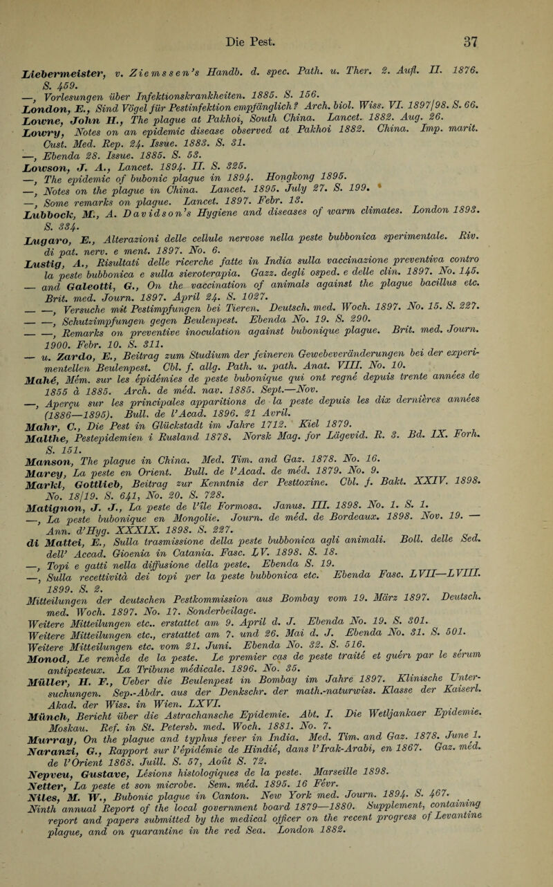 Liebermeister, v. Zie m s s en’s Handb. d. spec. Path. u. Ther. 2. Aufl. II. 18/6. S. 459. —, Vorlesungen über Infektionskrankheiten. 1885. S. 156. London, E., Sind Vögel für Pestinfektion empfänglich ? Arch. biol. Wiss. VI. 1897/98. S. 66. Lowne, Lohn H., The plague at Pakhoi, South China. Lancet. 1882. Aug. 26. Lowry, Notes on an epidemic disease observed at Pakhoi 1882. China. Imp. marit. Cust. Med. Rep. 24* Issue. 1888. S. 81. —, Ebenda 28. Issue. 1885. S. 58. Lowson, J. A., Lancet. 1894• II* S. 825. —, The epidemic of bubonic plague in 1894* Hongkong 1895. —, Notes on the plague in China. Lancet. 1895. July 27. S. 199. —, Some remarks on plague. Lancet. 1897. Febr. 18. LubbocU, M., A. Davidson’s Hygiene and diseases of warm climates. London 1893. S. 884. Lugaro, E., Alterazioni delle cellule nervöse nella peste bubbonica sperimentale. Riv. di pat. nerv, e ment. 1897. No. 6. Lustig, A., Risultati delle ricerche fatte in India sulla vaccinazione preventiva contro la peste bubbonica e sulla sieroterapia. Gazz. degli osped. e delle clin. 1897. No. 145. _ an([ Galeotti, G., On the~ vaccination of animals against the plague bacillus etc. Brit. med. Journ. 1897. April 24* S. 1027. _ _} Versuche mit Pestimpfungen bei Tieren. Deutsch, med. Woch. 1897. No. 15. S. 227. — —} Schutzimpfungen gegen Beulenpest. Ebenda No. 19. S. 290. _ ) Remarks on preventive inoculation against bubonique plague. Brit. med. Journ. 1900. Febr. 10. S. 311. . — u. Zardo, E., Beitrag zum Studium der feineren Gewebeveränderungen bei der experi¬ mentellen Beulenpest. Cbl. f. allg. Path. u. path. Anat. VIII. No. 10. , Mähe, Mem. sur les epidemies de peste bubonique qui ont regne depuis trente annees de 1855 d 1885. Arch. de med. nav. 1885. Sept.—Nov. _,} Apergu sur les principales apparitions de la peste depuis les dix dernieres annees (1886—1895). Bull, de l’Acad. 1896. 21 Avril. Mahr, C., Die Pest in Glückstadt im Jahre 1712. Kiel 1879. Matthe, Pestepidemien i Rusland 1878. Norsk Mag. for Lägevid. R. 8. Bd. IX. Forh. S* 151. Manson, The plague in China. Med. Tim. and Gaz. 1878. No. 16. Mavey, La peste en Orient. Bull, de VAcad. de med. 1879. No. 9. Marlel, Gottlieb, Beitrag zur Kenntnis der Pesttoxine. Cbl. f. Bakt. XXIV. 1898. No. 18/19. S. 641, No. 20. S. 728. Matignon, J. J., La peste de l’ile Formosa. Janus. III. 1898. No. 1. S. 1. _f La peste bubonique en Mongolie. Journ. de med. de Bordeaux. 1898. Nov. 19. Ann. d’Hyg. XXXIX. 1898. S. 227. _ di Mattei, E., Sulla trasmissione della peste bubbonica agli animali. Boll. delle 8>ed. dell’ Accad. Gioenia in Catania. Fase. LV. 1898. S. 18. —, Topi e gatti nella diffusione della peste. Ebenda S. 19. —, Sulla recettivitä dei topi per la peste bubbonica etc. Ebenda Fase. LVII—LVIII* 1899. S. 2. Mitteilungen der deutschen Pestkommission aus Bombay vom 19. März 1897. Deutsch. med. Woch. 1897. No. 17. Sonderbeilage. Weitere Mitteilungen etc., erstattet am 9. April d. J. Ebenda No. 19. S. 801. Weitere Mitteilungen etc., erstattet am 7. und 26. Mai d. J. Ebenda No. 81. S. 501. Weitere Mitteilungen etc. vom 21. Juni. Ebenda No. 82. S. 516. ^ / Monod, Le remede de la peste. Le premier cas de peste traite et guen par le serum antipesteux. La Tribüne medicale. 1896. No. 35. Müller, H. F., Ueber die Beulenpest in Bombay im Jahre 1897. Klinische Unter¬ suchungen. Sep.-Abdr. aus der Denkschr. der math.-naturwiss. Klasse der Kaiserl. Akad. der lfm. in Wien. LXVI. # . Münch, Bericht über die Astrachansche Epidemie. Abt. I. Die Wetljankaer Epidemie. Moskau. Ref. in St. Petersb. med. Woch. 1881. No. 7. Murray, On the plague and typhus fever in India. Med. Tim. and Gaz. 1878. June 1. Naranzi, G., Rapport sur Vepidemie de Hindie, dans Vlrak-Ardbi, en 1867. Gaz. med. de VOrient 1868. Juill. S. 57, Aout S. 72. Nepveu, Gustave, Lesions histologiques de la peste. Marseille 1898. Netter, La peste et son microbe. Sem. med. 1895. 16 Fevr. Niles, M. W., Bubonic plague in Canton. New York med. Journ. 1894. S. 467. _ > Ninth annual Report of the local government board 1879—1880. Supplement, contaimng report and papers submitted by the medical ojficer on the recent progress of Levantme plague, and on quarantine in the red Sea. London 1882.