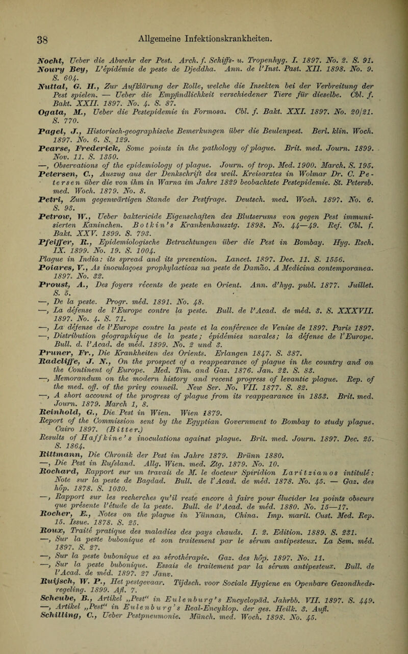 Nocht, Ueber die Abivehr der Pest. Arch. f. ScMffs-u. Tropenhyg. I. 1897. No. 2. S. 91. Noury Bey, L’epidemie de peste de Djeddha. Ann. de l’Inst. Past. XII. 1898. No. 9. S. 6O4. Nuttal, G. II., Zur Aufklärung der Polle, welche die Insekten bei der Verbreitung der Pest spielen. — Ueber die Empfindlichkeit verschiedener Tiere für dieselbe. Cbl. f. Bakt. XXII. 1897. No. 4. S. 87. Ogata, M., Ueber die Pestepidemie in Formosa. Cbl. f. Bakt. XXI. 1897. No. 20/21. S. 770. Pagel, J., Historisch-geographische Bemerkungen über die Beulenpest. Berl. klin. Woch. 1897. No. 6. S. 129. Pearse, Frederick, Some points in the pathology of plague. Brit. med. Journ. 1899. Nov. 11. S. 1350. —, Observations of the epidemiology of plague. Journ. of trop. Med. 1900. March. S. 195. Petersen, C., Auszug aus der Denkschrift des weil. Kreisarztes in Wolmar Dr. C. Pe - tersen über die von ihm in Warna im Jahre 1829 beobachtete Pestepidemie. St. Petersb. med. Woch. 1879. No. 8. Petri, Zum gegenwärtigen Stande der Pestfrage. Deutsch, med. Woch. 1897. No. 6. S. 93. Petrow, W., Ueber baktericide Eigenschaften des Blutserums von gegen Pest immuni¬ sierten Kaninchen. Botkin’s Krankenhausztg. 1898. No. 44—49. Ref. Cbl. f. Bakt. XXV. 1899. S. 793. Pfeiffer, 11., Epidemiologische Betrachtungen über die Pest in Bombay. Hyg. Esch. IX. 1899. No. 19. S. 1004. Plague in India: its spread and its prevention. Lancet. 1897. Dec. 11. S. 1556. Poiares, V., As inoculagoes prophylacticas na peste de Damäo. A Medicina contemporanea. 1897. No. 32. Proust, A., Des foyers recents de peste en Orient. Ann. d3hyg. publ. 1877. Juillet. S. 5. • •—, De la peste. Progr. med. 1891. No. 48. •—, La defense de VEurope contre la peste. Bull, de VAcad. de med. 3. S. XXXVII. 1897. No. 4. S. 71. —, La defense de VEurope contre la peste et la Conference de Venise de 1897. Paris 1897. —, Distribution geographique de la peste; epidemies navales; la defense de VEurope. Bull. d. l’Acad. de med. 1899. No. 2 und 3. Pruner, Fr., Die Krankheiten des Orients. Erlangen 1847. S. 387. Badcliffe, J. N., On the prospect of a reappearance of plague in the country and on the Continent of Europe. Med. Tim. and Gaz. 1876. Jan. 22. S. 83. —, Memorandum on the modern history and recent progress of levantic plague. Rep. of the med. off. of the privy council. New Ser. No. VII. 1877. S. 82. —, A short account of the progress of plague from its reappearance in 1853. Brit. med. Journ. 1879. March 1, 8. Beinhold, G., Die Pest in Wien. Wien 1879. Report of the Commission sent by the Eqyptian Government to Bombay to study plague. Cairo 1897. (Bitter.) Results of Haff kine3 s inoculations against plague. Brit. med. Journ. 1897. Dec. 25. S. 186 4. Bittmann, Die Chronik der Pest im Jahre 1879. Brünn 1880. —, Die Pest in Rufsland. Allg. Wien. med. Ztg. 1879. No. 10. Bochard, Rapport sur un travaü de M. le docteur Spiridion Laritzianos intitule: Note sur la peste de Bagdad. Bull, de VAcad. de med. 1878. No. 45. — Gaz. des hop. 1878. S. 1030. , Rapport sur les recherches qu’il recte encore ä faire pour elucider les points obscurs que presente l’etude de la peste. Bull, de VAcad. de med. 1880. No. 15—17. Bocher, E., Notes on the plague in Yünnan, China. Imp. marit. Cust. Med. Rep. 15. Issue. 1878. S. 25. Bouoc, Traite pratique des maladies des pays chauds. I. 2. Edition. 1889. S. 231. , Sur la peste bubonique et son traitement par le serum antipesteux. La Sem. med. 1897. S. 27. —, Sur la peste bubonique et sa serotherapie. Gaz. des hop. 1897. No. 11. , Sur la peste bubonique. Essais de traitement par la serum antipesteux. Bull, de l’Acad. de med. 1897. 27 Janv. Buijsch, TF. F., Het pestgevaar. Tijdsch. voor Sociale Hygiene en Openbare Gezondheds- regeling. 1899. Afl. 7. Scheube, B., Artikel „Pest“ in Eulenburg3 s Encyclopäd. Jahrbb. VII. 1897. S. 449. , Artikel „Pest“ in Eulenburg’s Real-Encyklop. der ges. Heilk. 3. Aufl. Schilling, C., Ueber Pestpneumonie. Münch, med. Woch. 1898. No. 45.