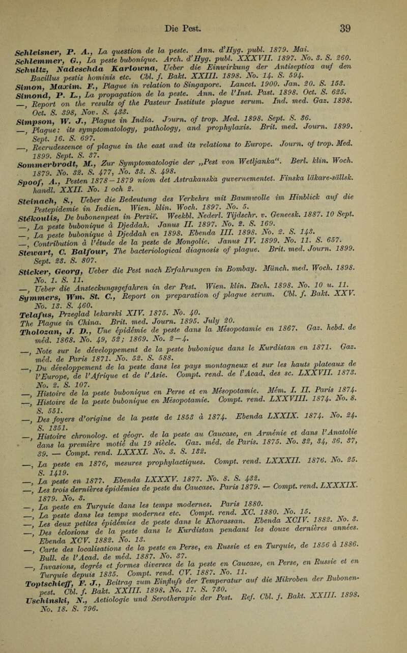 Schleisner, P. A., La question de la peste. Ann. dlHyg. publ. 1879. Mai. Schlemmer, G., La peste bubonique. Arch. d’Hyg. publ. XXXVII. 1897. No. 8. S. 260. Schultz, Nadeschda Karlowna, Ueber die Einwirkung der Antiseptica auf den Bacillus pestis hominis etc. Cbl. f. Bäht. XXIII. 1898. ho. 14. S. 594• Simon, Maxim. F., Plague in relation to Singapore. Lancet. 1900. Jan. 20. S. 153. Simond, P. L., La propagation de la peste. Ann. de l’Inst. Past. 1898. Oct. S. 625. Report on the results of the Pasteur Institute plague serum. Ind. med. Gaz. 1898. Oct. S. 398, Nov. S. 433. Simpson, W. J., Plague in India. Journ. of trop. Med. 1898. Sept. S. 36. _} Plague: its symptomatology, pathology, and prophylaxis. Brit. med. Journ. 1899. Sept. 16. S. 697. , Recrudescence of plague in the east and its relations to Europe. Journ. of trop. Med. 1899. Sept. S. 37. ' , _ .. . .. _ . w j, Sommerbrodt, M., Zur Symptomatologie der „Pest von Wetljanka . Berl. klm. Woch. 1879. No. 32. S. 477, No. 33. S. 498. Spoof, A., Pesten 1878 —1879 niom det Astrakanska guvernementet. hnska lakare-saUsfc. handl. XXII. No. 1 och 2. Steinach, S., Ueber die Bedeutung des Verkehrs mit Baumwolle im Hinblick auf die Pestepidemie in Indien. Wien. klin. Woch. 1897. No. 5. Stekoulis, De bubonenpest in Perzie. Weekbl. JSederl. Tijdschr. v. Geneesk. 188/. 10 Sept. _ Pa peste bubonique a Djeddah. Janus II. 1897. No. 2. S. 169. ^ ^ _ Pa peste bubonique ä Djeddah en 1898. Ebenda III. 1898. No. 2. S. 14 _ Gontribution ä l’etude de la peste de Mongolie. Janus IV. 1899.. No. 11. S. 657. Stewart, C. Balfour, The bacteriological diagnosis of plague. Brit. med. Journ. 1899. Sept. 23. S. 807. Sticker, Georg, Ueber die Pest nach Erfahrungen in Bombay. Münch, med. Woch. 1898. _ Weber die Ansteckungsgefahren in der Pest. Wien. klin. Rsch. 1898. No. 10 u. 11. Symmers, Wm. St. C., Report on preparation of plague serum. Cbl. f. Bakt. XXV. No. 13. S. 460. Telafus, Przeglad lekarski XIV. 1875. No. 40. The Plague in China. Brit. med. Journ. 1895. July 20. Tholozan, J. D., Une epidemie de peste dans la Mesopotamie en 1867. Gaz. hebet, de med. 1868. No. 49, 52; 1869. No. 2-4. _ Note sur le developpement de la peste bubonique dans le Kurdistan en 1871. Gaz. med. de Paris 1871. No. 52. S. 588. — Du developpement de la peste dans les pays montagneux et sur les hauts plateaux de VEurope, de l’Afrique et de l’Asie. Compt. rend. de VAcad. des sc. LXXVII. 1873. _} Histoire de la peste bubonique en Perse et en Mesopotamie. Mem. I. II. Paris 78/4. _/ Histoire de la peste bubonique en Mesopotamie. Compt. rend. LXXVII1. 1874• No. 8. _} j)es foyers d’origine de la peste de 1853 ä 1874• Ebenda LXXIX. 1874• No. 24• S. 1351. _ Histoire chronolog. et geogr. de la peste au Caucase, en Armenie et dans l Anatolie dans la premiere motie du 19 siecle. Gaz. med. de Paris. 1875. No. 32, 34, 36, 37, §9, — Compt. rend. LXXXI. No. 3. S. 132. _5 La peste en 1876, mesures prophylactiques. Compt. rend. LXXXII. 1876. No. 25. S. 1419. La peste en 1877. Ebenda LXXXV. 1877. No. 8. S. 432. __rir _^ Les trois dernieres epidemies de peste du Caucase. Paris 1879. — Compt. rend. LXÄA1A. 1879. No. 3. La peste en Turquie dans les temps modernes. Paris 1880. La peste dans les temps modernes etc. Compt. rend. XC. 1880. No. 15. — Les deux vetites epidemies de peste dans le Khorassan. Ebenda XC 1 V. 1882. i\o% 0. Wes eclosions de la peste dans le Kurdistan pendant les douze dernieres annees. Ebenda XCV. 1882. No. 13. . . , . iqsc __ Carte des localisations de la peste en Perse, en Russie et en Turquie, de 1856 a 188b. Bull, de l’Acad. de med. 1887. No. 37. „ . , _ Invasions, degres et formes diverses de la peste en Caucase, en Perse, en Russie et en ’ Turauiß denuis 1835. Compt. rend. CV. 1887. No. 11. Tontschieff, F. J., Beitrag zum Einflufs der Temperatur auf die Mikroben der Bubonen¬ pest. Cbl.f. Bakt. XXIII. 1898. No. 17. S. 730. Uschinski, N., Aetiologie und Serotherapie der Pest. Ref. Cbl. f. Bakt. XXIII. D . No. 18. S. 796.