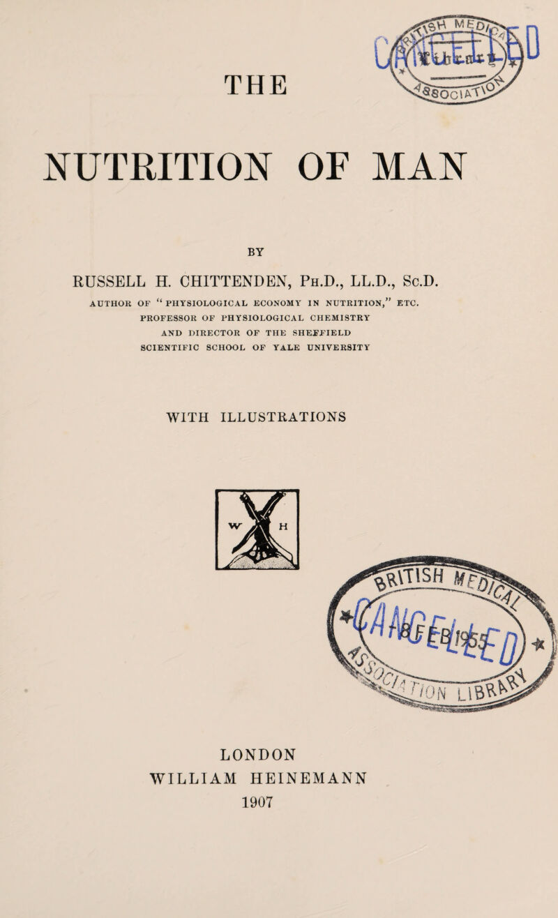 THE NUTRITION OF MAN BY RUSSELL H. CHITTENDEN, Ph.D., LL.D., Sc.D. AUTHOR OP “ PHYSIOLOGICAL ECONOMY IN NUTRITION,” ETC. PROFESSOR OF PHYSIOLOGICAL CHEMISTRY AND DIRECTOR OF THE SHEFFIELD SCIENTIFIC SCHOOL OF YALE UNIVERSITY WITH ILLUSTRATIONS LONDON WILLIAM HEINEMANN 1907