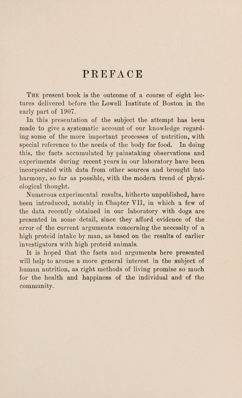 PREFACE The present book is the outcome of a course of eight lec¬ tures delivered before the Lowell Institute of Boston in the early part of 1907. In this presentation of the subject the attempt has been made to give a systematic account of our knowledge regard¬ ing some of the more important processes of nutrition, with special reference to the needs of the body for food. In doing this, the facts accumulated by painstaking observations and experiments during recent years in our laboratory have been incorporated with data from other sources and brought into harmony, so far as possible, with the modern trend of physi¬ ological thought. Numerous experimental results, hitherto unpublished, have been introduced, notably in Chapter VII, in which a few of the data recently obtained in our laboratory with dogs are presented in some detail, since they afford evidence of the error of the current arguments concerning the necessity of a high proteid intake by man, as based on the results of earlier investigators with high proteid animals. It is hoped that the facts and arguments here presented will help to arouse a more general interest in the subject of human nutrition, as right methods of living promise so much for the health and happiness of the individual and of the community.