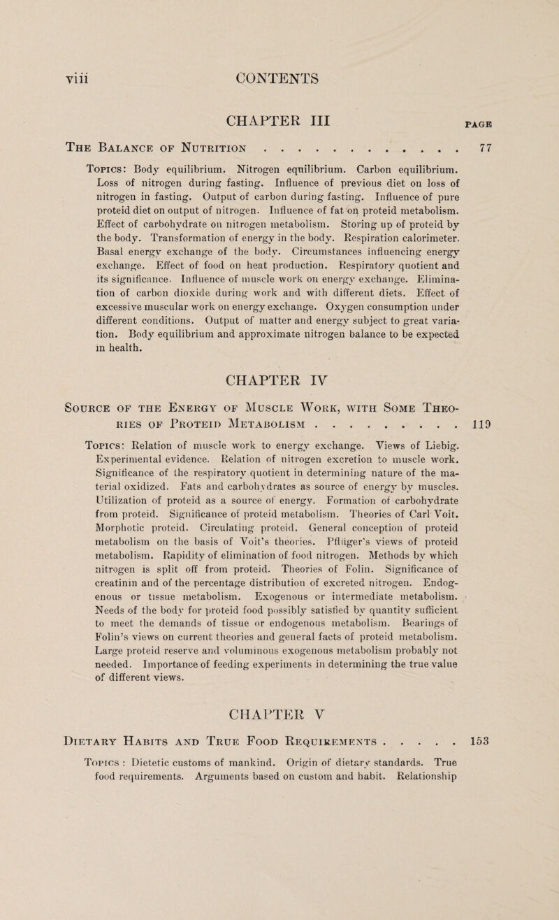 CHAPTER III PAGE The Balance of Nutrition 77 Topics: Body equilibrium. Nitrogen equilibrium. Carbon equilibrium. Loss of nitrogen during fasting. Influence of previous diet on loss of nitrogen in fasting. Output of carbon during fasting. Influence of pure proteid diet on output of nitrogen. Influence of fat on proteid metabolism. Effect of carbohydrate on nitrogen metabolism. Storing up of proteid by the body. Transformation of energy in the body. Respiration calorimeter. Basal energy exchange of the body. Circumstances influencing energy exchange. Effect of food on heat production. Respiratory quotient and its significance. Influence of muscle work on energy exchange. Elimina¬ tion of carbon dioxide during work and with different diets. Effect of excessive muscular work on energy exchange. Oxygen consumption under different conditions. Output of matter and energy subject to great varia¬ tion. Body equilibrium and approximate nitrogen balance to be expected in health. CHAPTER IV Source of the Energy of Muscle Work, with Some Theo¬ ries of Proteid Metabolism . 119 Topics: Relation of muscle work to energy exchange. Views of Liebig. Experimental evidence. Relation of nitrogen excretion to muscle work. Significance of the respiratory quotient in determining nature of the ma¬ terial oxidized. Fats and carbohydrates as source of energy by muscles. Utilization of proteid as a source of energy. Formation of carbohydrate from proteid. Significance of proteid metabolism. Theories of Carl Voit. Morphotic proteid. Circulating proteid. General conception of proteid metabolism on the basis of Voit’s theories. Pfliiger's viewTs of proteid metabolism. Rapidity of elimination of food nitrogen. Methods by wrhich nitrogen is split off from proteid. Theories of Folin. Significance of creatinm and of the percentage distribution of excreted nitrogen. Endog¬ enous or tissue metabolism. Exogenous or intermediate metabolism. Needs of the body for proteid food possibly satisfied by quantity sufficient to meet the demands of tissue or endogenous metabolism. Bearings of Folin’s views on current theories and general facts of proteid metabolism. Large proteid reserve and voluminous exogenous metabolism probably not needed. Importance of feeding experiments in determining the true value of different views. CHAPTER V Dietary Habits and True Food Requirements.153 Topics : Dietetic customs of mankind. Origin of dietary standards. True food requirements. Arguments based on custom and habit. Relationship