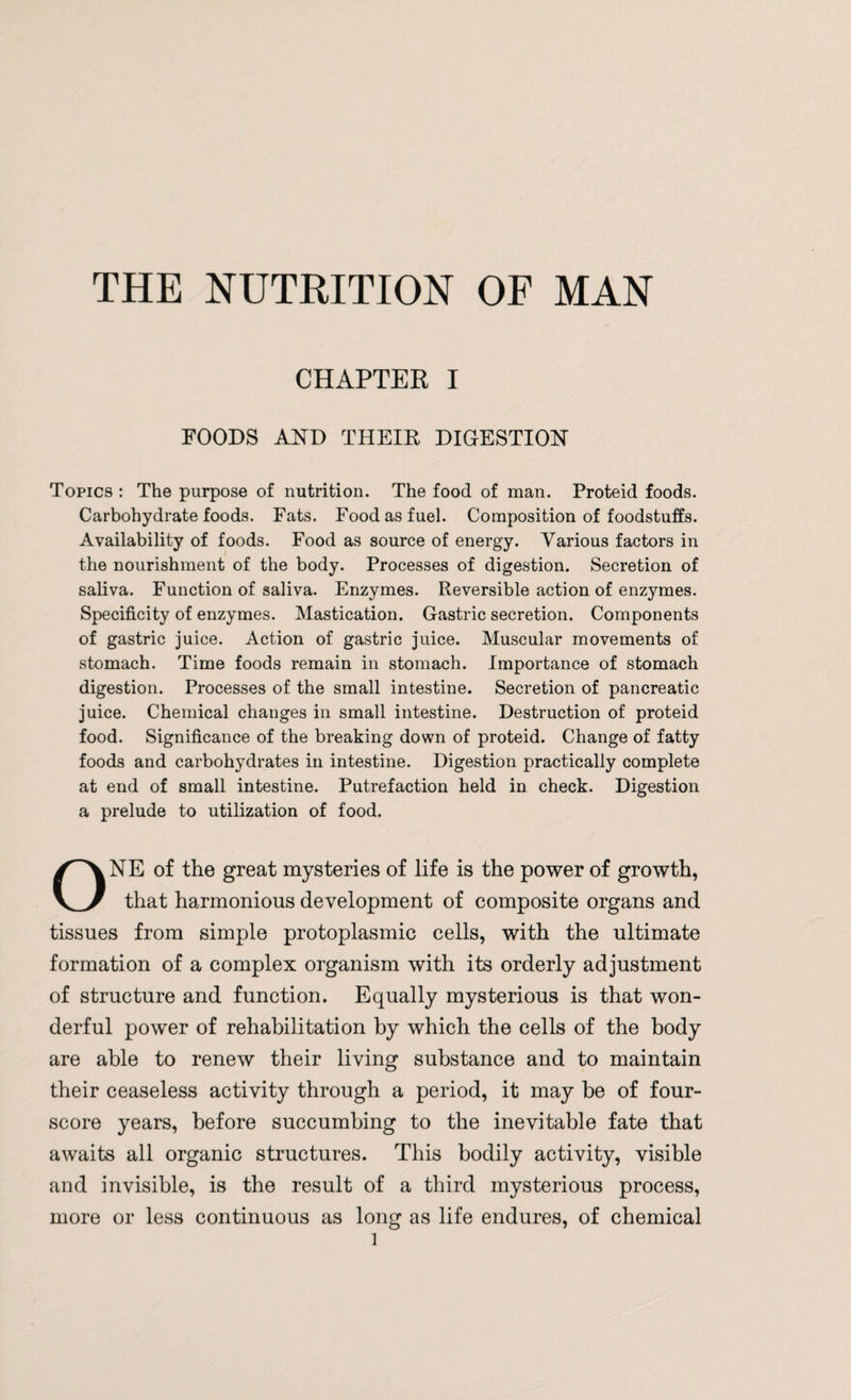 THE NUTRITION OF MAN CHAPTER I FOODS AND THEIR DIGESTION Topics : The purpose of nutrition. The food of man. Proteid foods. Carbohydrate foods. Fats. Food as fuel. Composition of foodstuffs. Availability of foods. Food as source of energy. Various factors in the nourishment of the body. Processes of digestion. Secretion of saliva. Function of saliva. Enzymes. Reversible action of enzymes. Specificity of enzymes. Mastication. Gastric secretion. Components of gastric juice. Action of gastric juice. Muscular movements of stomach. Time foods remain in stomach. Importance of stomach digestion. Processes of the small intestine. Secretion of pancreatic juice. Chemical changes in small intestine. Destruction of proteid food. Significance of the breaking down of proteid. Change of fatty foods and carbohydrates in intestine. Digestion practically complete at end of small intestine. Putrefaction held in check. Digestion a prelude to utilization of food. ONE of the great mysteries of life is the power of growth, that harmonious development of composite organs and tissues from simple protoplasmic cells, with the ultimate formation of a complex organism with its orderly adjustment of structure and function. Equally mysterious is that won¬ derful power of rehabilitation by which the cells of the body are able to renew their living substance and to maintain their ceaseless activity through a period, it may be of four¬ score years, before succumbing to the inevitable fate that awaits all organic structures. This bodily activity, visible and invisible, is the result of a third mysterious process, more or less continuous as long as life endures, of chemical l