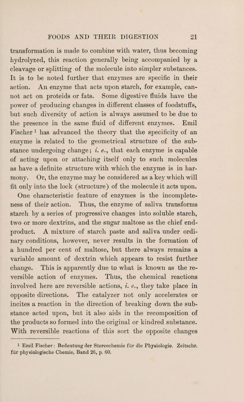 transformation is made to combine with water, thus becoming hydrolyzed, this reaction generally being accompanied by a cleavage or splitting of the molecule into simpler substances. It is to be noted further that enzymes are specific in their action. An enzyme that acts upon starch, for example, can¬ not act on proteids or fats. Some digestive fluids have the power of producing changes in different classes of foodstuffs, but such diversity of action is always assumed to be due to the presence in the same fluid of different enzymes. Emil Fischer 1 has advanced the theory that the specificity of an enzyme is related to the geometrical structure of the sub¬ stance undergoing change; i. e., that each enzyme is capable of acting upon or attaching itself only to such molecules as have a definite structure with which the enzyme is in har¬ mony. Or, the enzyme may be considered as a key which will fit only into the lock (structure) of the molecule it acts upon. One characteristic feature of enzymes is the incomplete¬ ness of their action. Thus, the enzyme of saliva transforms starch by a series of progressive changes into soluble starch, two or more dextrins, and the sugar maltose as the chief end- product. A mixture of starch paste and saliva under ordi¬ nary conditions, however, never results in the formation of a hundred per cent of maltose, but there always remains a variable amount of dextrin which appears to resist further change. This is apparently due to what is known as the re¬ versible action of enzymes. Thus, the chemical reactions involved here are reversible actions, i. e., they take place in opposite directions. The catalyzer not only accelerates or incites a reaction in the direction of breaking down the sub¬ stance acted upon, but it also aids in the recomposition of the products so formed into the original or kindred substance. With reversible reactions of this sort the opposite changes 1 Emil Fischer : Bedeutung der Stereochemie fur die Physiologie. Zeitschr. fiir physiologische Chemie, Band 26, p. 60.