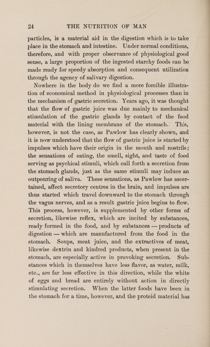 particles, is a material aid in the digestion which is to take place in the stomach and intestine. Under normal conditions, therefore, and with proper observance of physiological good sense, a large proportion of the ingested starchy foods can be made ready for speedy absorption and consequent utilization through the agency of salivary digestion. Nowhere in the body do we find a more forcible illustra¬ tion of economical method in physiological processes than in the mechanism of gastric secretion. Years ago, it was thought that the flow of gastric juice was due mainly to mechanical stimulation of the gastric glands by contact of the food material with the lining membrane of the stomach. This, however, is not the case, as Pawlow has clearly shown, and it is now understood that the flow of gastric juice is started by impulses which have their origin in the mouth and nostrils; the sensations of eating, the smell, sight, and taste of food serving as psychical stimuli, which call forth a secretion from the stomach glands, just as the same stimuli may induce an outpouring of saliva. These sensations, as Pawlow has ascer¬ tained, affect secretory centres in the brain, and impulses are thus started which travel downward to the stomach through the vagus nerves, and as a result gastric juice begins to flow. This process, however, is supplemented by other forms of secretion, likewise reflex, which are incited by substances, ready formed in the food, and by substances —- products of digestion — which are manufactured from the food in the stomach. Soups, meat juice, and the extractives of meat, likewise dextrin and kindred products, when present in the stomach, are especially active in provoking secretion. Sub¬ stances which in themselves have less flavor, as water, milk, etc., are far less effective in this direction, while the white of eggs and bread are entirely without action in directly stimulating secretion. When the latter foods have been in the stomach for a time, however, and the proteid material has