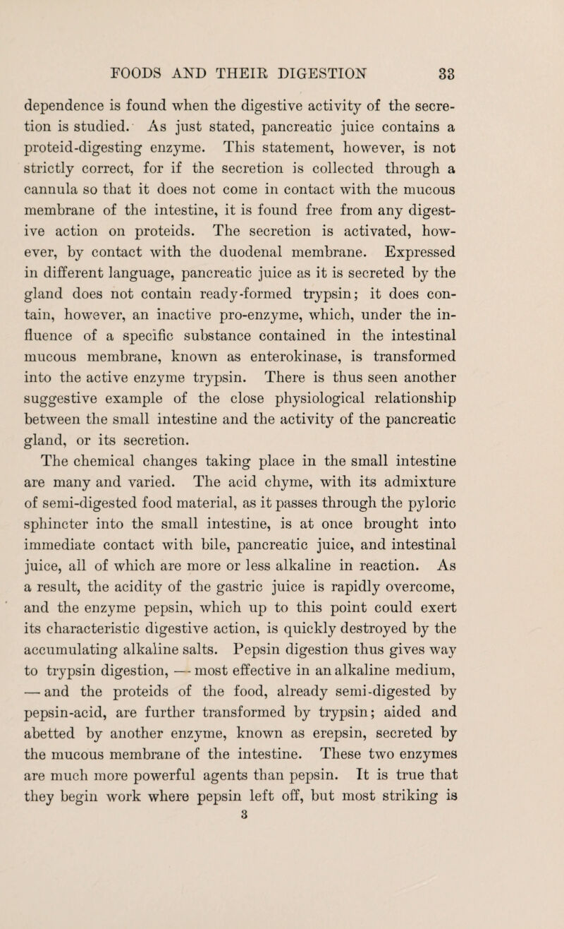 dependence is found when the digestive activity of the secre¬ tion is studied. As just stated, pancreatic juice contains a proteid-digesting enzyme. This statement, however, is not strictly correct, for if the secretion is collected through a cannula so that it does not come in contact with the mucous membrane of the intestine, it is found free from any digest¬ ive action on proteids. The secretion is activated, how¬ ever, by contact with the duodenal membrane. Expressed in different language, pancreatic juice as it is secreted by the gland does not contain ready-formed trypsin; it does con¬ tain, however, an inactive pro-enzyme, which, under the in¬ fluence of a specific substance contained in the intestinal mucous membrane, known as enterokinase, is transformed into the active enzyme trypsin. There is thus seen another suggestive example of the close physiological relationship between the small intestine and the activity of the pancreatic gland, or its secretion. The chemical changes taking place in the small intestine are many and varied. The acid chyme, with its admixture of semi-digested food material, as it passes through the pyloric sphincter into the small intestine, is at once brought into immediate contact with bile, pancreatic juice, and intestinal juice, all of which are more or less alkaline in reaction. As a result, the acidity of the gastric juice is rapidly overcome, and the enzyme pepsin, which up to this point could exert its characteristic digestive action, is quickly destroyed by the accumulating alkaline salts. Pepsin digestion thus gives way to trypsin digestion, — most effective in an alkaline medium, — and the proteids of the food, already semi-digested by pepsin-acid, are further transformed by trypsin; aided and abetted by another enzyme, known as erepsin, secreted by the mucous membrane of the intestine. These two enzymes are much more powerful agents than pepsin. It is true that they begin work where pepsin left off, but most striking is