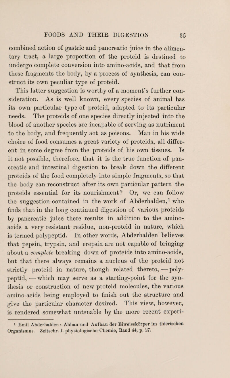 combined action of gastric and pancreatic juice in the alimen¬ tary tract, a large proportion of the proteid is destined to undergo complete conversion into amino-acids, and that from these fragments the body, by a process of synthesis, can con¬ struct its own peculiar type of proteid. This latter suggestion is worthy of a moment’s further con¬ sideration. As is well known, every species of animal has its own particular type of proteid, adapted to its particular needs. The proteids of one species directly injected into the blood of another species are incapable of serving as nutriment to the body, and frequently act as poisons. Man in his wide choice of food consumes a great variety of proteids, all differ¬ ent in some degree from the proteids of his own tissues. Is it not possible, therefore, that it is the true function of pan¬ creatic and intestinal digestion to break down the different proteids of the food completely into simple fragments, so that the bod}^ can reconstruct after its own particular pattern the proteids essential for its nourishment? Or, we can follow the suggestion contained in the work of Abderhalden,1 who finds that in the long continued digestion of various proteids by pancreatic juice there results in addition to the amino- acids a very resistant residue, non-proteid in nature, which is termed polypeptid. In other words, Abderhalden believes that pepsin, trypsin, and erepsin are not capable of bringing about a complete breaking down of proteids into amino-acids, but that there always remains a nucleus of the proteid not strictly proteid in nature, though related thereto, — poly¬ peptid, —• which may serve as a starting-point for the syn¬ thesis or construction of new proteid molecules, the various amino-acids being employed to finish out the structure and give the particular character desired. This view, however, is rendered somewhat untenable by the more recent experi- 1 Emil Abderhalden: Abbau und Aufbau der Eiweisskorper im thierischen Organismus. Zeitschr. f. physiologisehe Chemie, Band 44, p. 27.