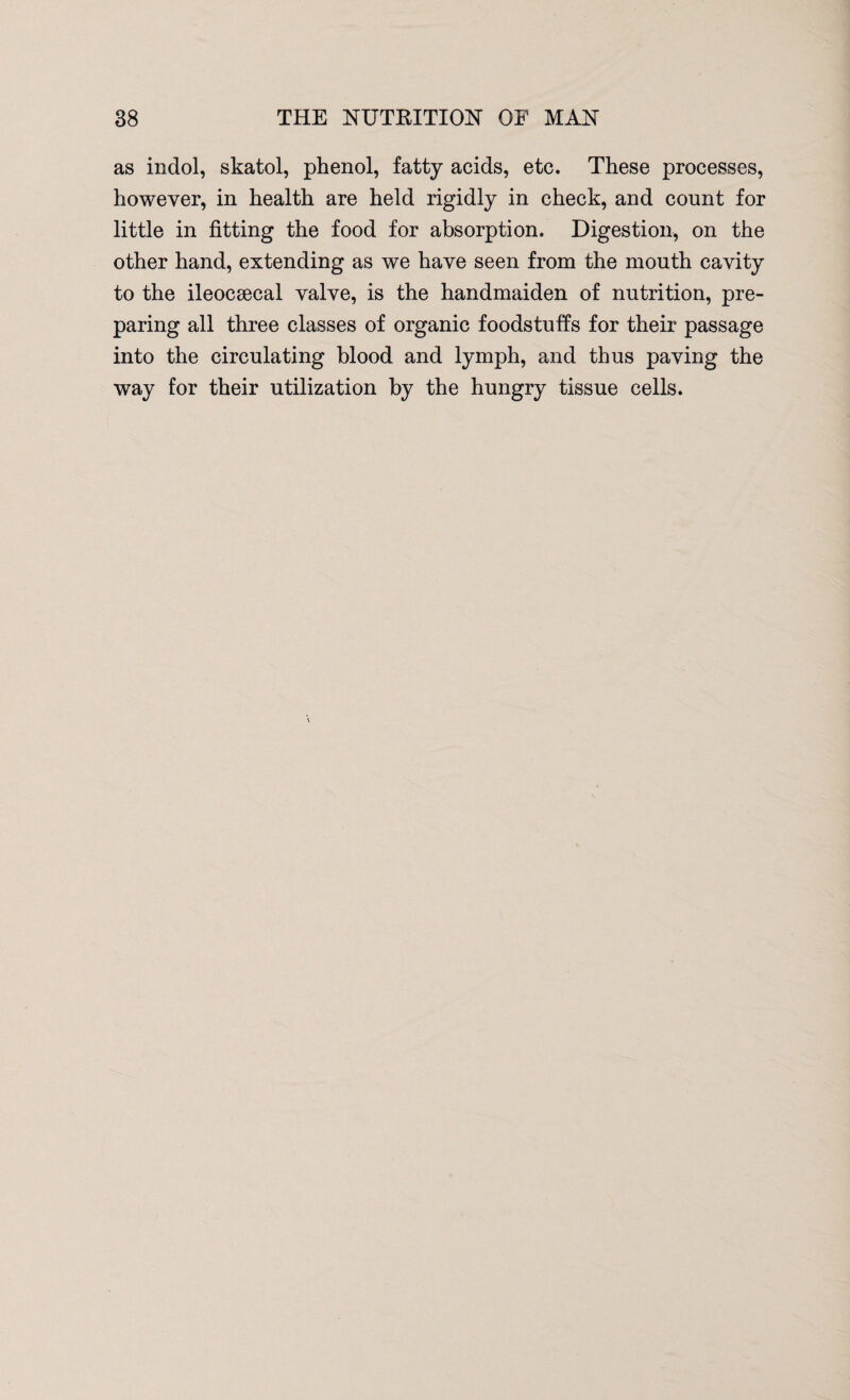 as indol, skatol, phenol, fatty acids, etc. These processes, however, in health are held rigidly in check, and count for little in fitting the food for absorption. Digestion, on the other hand, extending as we have seen from the mouth cavity to the ileocsecal valve, is the handmaiden of nutrition, pre¬ paring all three classes of organic foodstuffs for their passage into the circulating blood and lymph, and thus paving the way for their utilization by the hungry tissue cells.