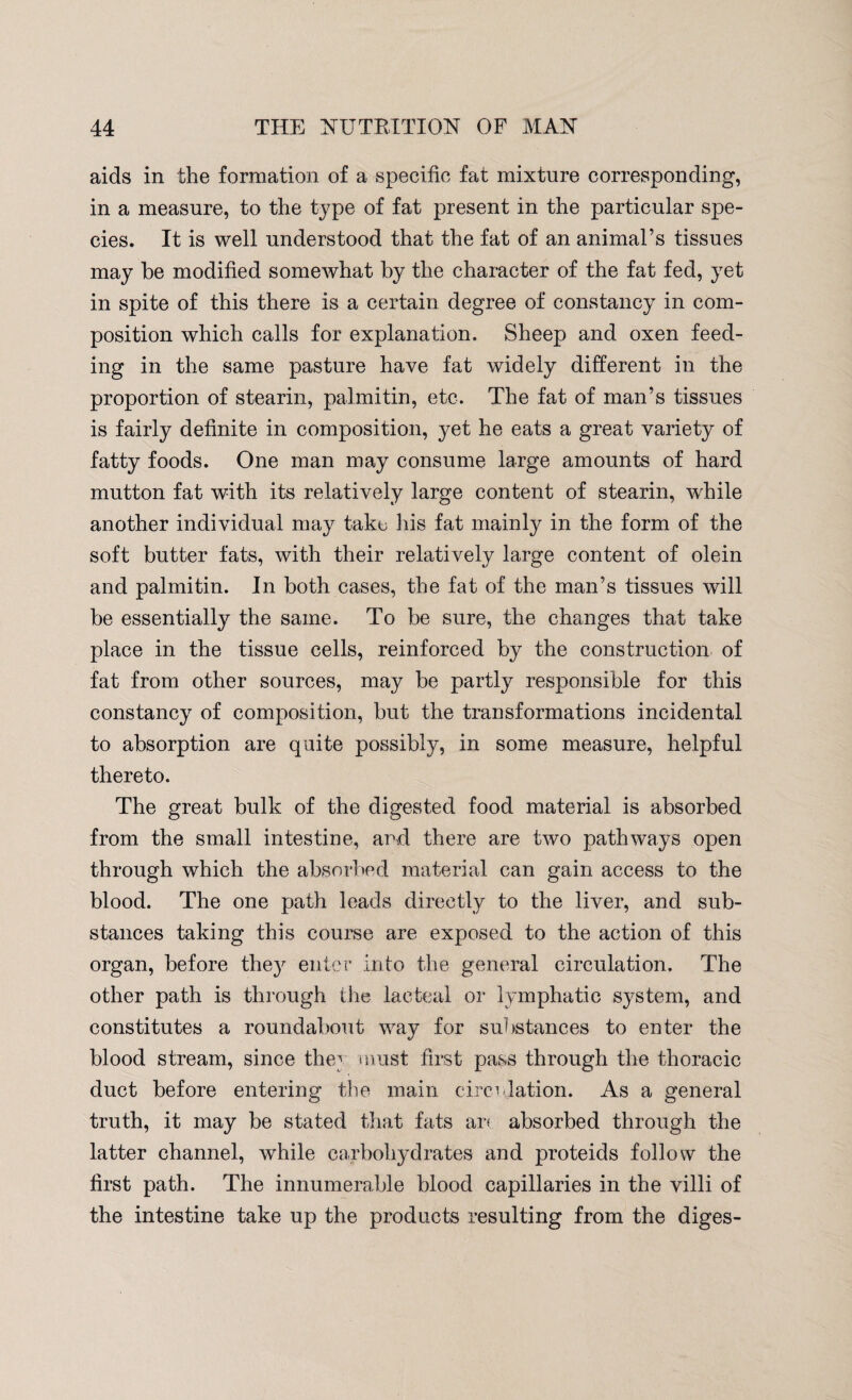 aids in the formation of a specific fat mixture corresponding, in a measure, to the type of fat present in the particular spe¬ cies. It is well understood that the fat of an animal’s tissues may be modified somewhat by the character of the fat fed, yet in spite of this there is a certain degree of constancy in com¬ position which calls for explanation. Sheep and oxen feed¬ ing in the same pasture have fat widely different in the proportion of stearin, palmitin, etc. The fat of man’s tissues is fairly definite in composition, yet he eats a great variety of fatty foods. One man may consume large amounts of hard mutton fat with its relatively large content of stearin, while another individual may take his fat mainly in the form of the soft butter fats, with their relatively large content of olein and palmitin. In both cases, the fat of the man’s tissues will be essentially the same. To be sure, the changes that take place in the tissue cells, reinforced by the construction of fat from other sources, may be partly responsible for this constancy of composition, but the transformations incidental to absorption are quite possibly, in some measure, helpful thereto. The great bulk of the digested food material is absorbed from the small intestine, and there are two pathways open through which the absorbed material can gain access to the blood. The one path leads directly to the liver, and sub¬ stances taking this course are exposed to the action of this organ, before the}r enter into the general circulation. The other path is through the lacteal or lymphatic system, and constitutes a roundabout way for substances to enter the blood stream, since they must first pass through the thoracic duct before entering the main circulation. As a general truth, it may be stated that fats ar< absorbed through the latter channel, while carbohydrates and proteids follow the first path. The innumerable blood capillaries in the villi of the intestine take up the products resulting from the diges-