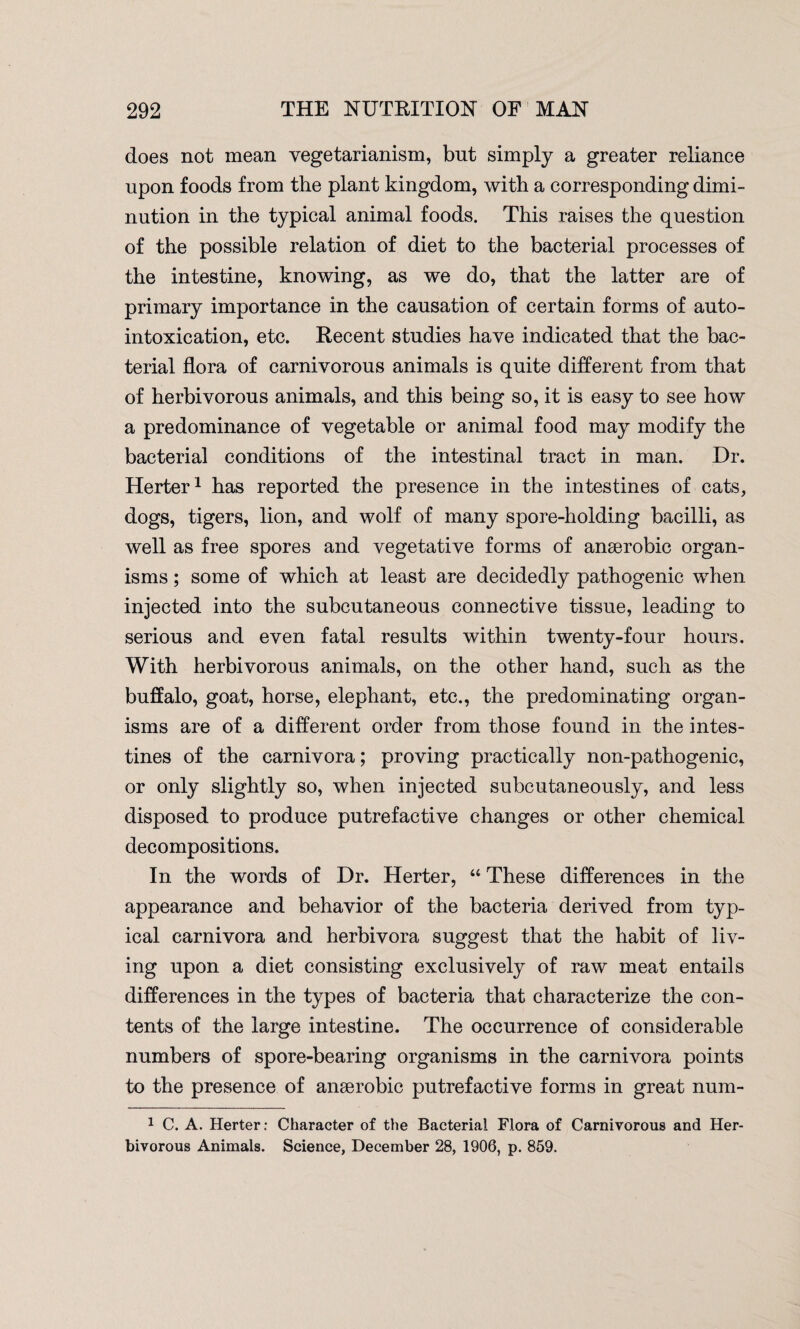 does not mean vegetarianism, but simply a greater reliance upon foods from the plant kingdom, with a corresponding dimi¬ nution in the typical animal foods. This raises the question of the possible relation of diet to the bacterial processes of the intestine, knowing, as we do, that the latter are of primary importance in the causation of certain forms of auto¬ intoxication, etc. Recent studies have indicated that the bac¬ terial flora of carnivorous animals is quite different from that of herbivorous animals, and this being so, it is easy to see how a predominance of vegetable or animal food may modify the bacterial conditions of the intestinal tract in man. Dr. Herter1 has reported the presence in the intestines of cats, dogs, tigers, lion, and wolf of many spore-holding bacilli, as well as free spores and vegetative forms of anaerobic organ¬ isms ; some of which at least are decidedly pathogenic when injected into the subcutaneous connective tissue, leading to serious and even fatal results within twenty-four hours. With herbivorous animals, on the other hand, such as the buffalo, goat, horse, elephant, etc., the predominating organ¬ isms are of a different order from those found in the intes¬ tines of the carnivora; proving practically non-pathogenic, or only slightly so, when injected subcutaneously, and less disposed to produce putrefactive changes or other chemical decompositions. In the words of Dr. Herter, “ These differences in the appearance and behavior of the bacteria derived from typ¬ ical carnivora and herbivora suggest that the habit of liv¬ ing upon a diet consisting exclusively of raw meat entails differences in the types of bacteria that characterize the con¬ tents of the large intestine. The occurrence of considerable numbers of spore-bearing organisms in the carnivora points to the presence of anaerobic putrefactive forms in great num- 1 C. A. Herter: Character of the Bacterial Flora of Carnivorous and Her¬ bivorous Animals. Science, December 28, 1906, p. 859.