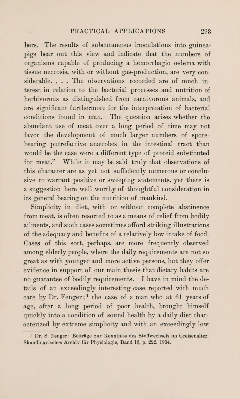 bers. The results of subcutaneous inoculations into guinea- pigs bear out this view and indicate that the numbers of organisms capable of producing a hemorrhagic oedema with tissue necrosis, with or without gas-production, are very con¬ siderable. . . . The observations recorded are of much in¬ terest in relation to the bacterial processes and nutrition of herbivorous as distinguished from carnivorous animals, and are significant furthermore for the interpretation of bacterial conditions found in man. The question arises whether the abundant use of meat over a long period of time may not favor the development of much larger numbers of spore¬ bearing putrefactive anaerobes in the intestinal tract than would be the case were a different type of proteid substituted for meat.” While it may be said truly that observations of this character are as yet not sufficiently numerous or conclu¬ sive to warrant positive or sweeping statements, yet there is a suggestion here well worthy of thoughtful consideration in its general bearing on the nutrition of mankind. Simplicity in diet, with or without complete abstinence from meat, is often resorted to as a means of relief from bodily ailments, and such cases sometimes afford striking illustrations of the adequacy and benefits of a relatively low intake of food. Cases of this sort, perhaps, are more frequently observed among elderly people, where the daily requirements are not so great as with younger and more active persons, but they offer evidence in support of our main thesis that dietary habits are no guarantee of bodily requirements. I have in mind the de¬ tails of an exceedingly interesting case reported with much care by Dr. Fenger;1 the case of a man who at 61 years of age, after a long period of poor health, brought himself quickly into a condition of sound health by a daily diet char¬ acterized by extreme simplicity and with an exceedingly low 1 I)r. S. Fenger: Beitrage zur Kenntniss des Stoffwechsels ira Greisenalter. Skandinavisehes Arehiv fur Physiologie, Band 16, p. 222, 1904.