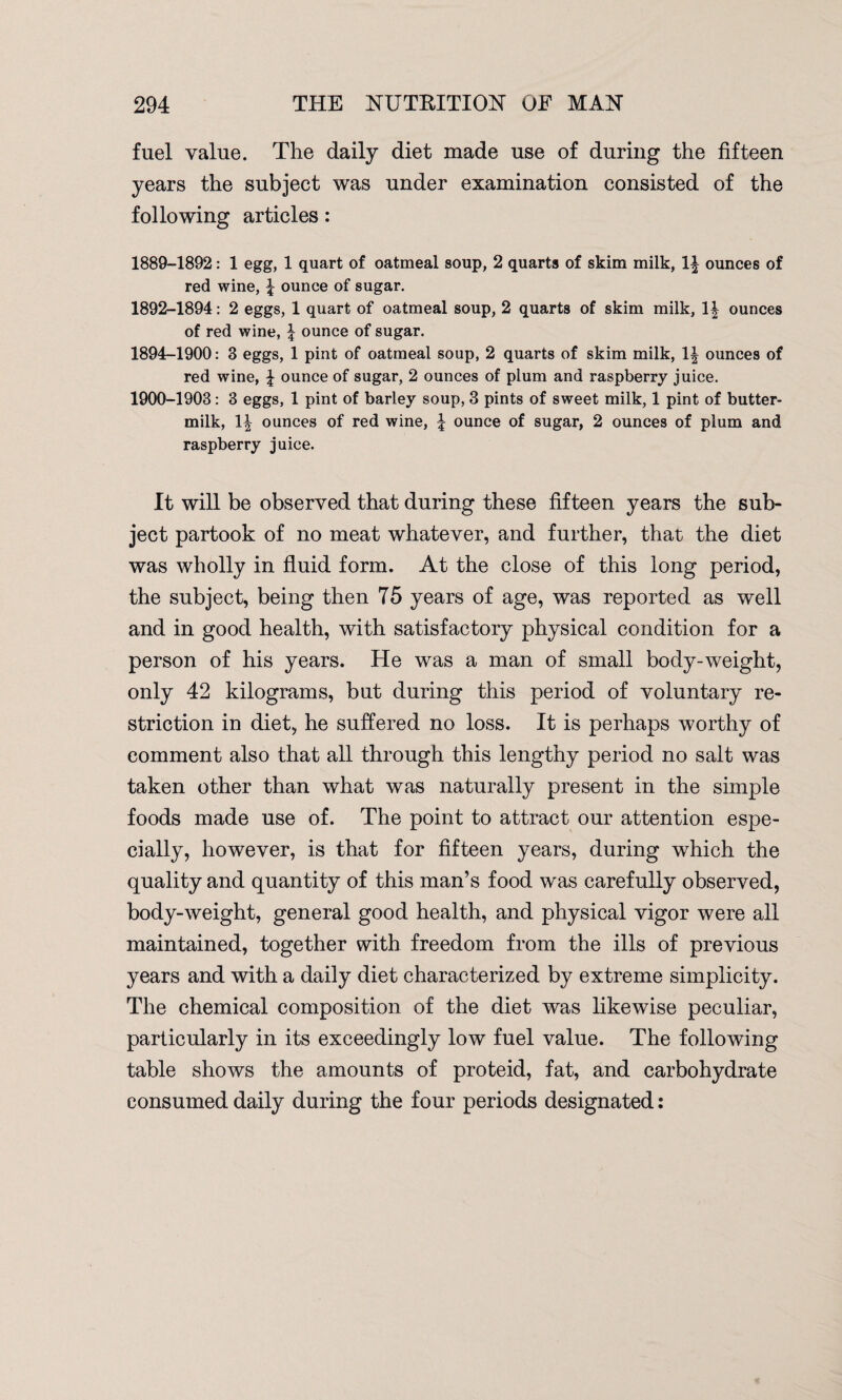 fuel value. The daily diet made use of during the fifteen years the subject was under examination consisted of the following articles: 1889-1892: 1 egg, 1 quart of oatmeal soup, 2 quarts of skim milk, 1^ ounces of red wine, f ounce of sugar. 1892-1894: 2 eggs, 1 quart of oatmeal soup, 2 quarts of skim milk, 1| ounces of red wine, \ ounce of sugar. 1894-1900: 3 eggs, 1 pint of oatmeal soup, 2 quarts of skim milk, \\ ounces of red wine, \ ounce of sugar, 2 ounces of plum and raspberry juice. 1900-1903: 3 eggs, 1 pint of barley soup, 3 pints of sweet milk, 1 pint of butter¬ milk, 1| ounces of red wine, | ounce of sugar, 2 ounces of plum and raspberry juice. It will be observed that during these fifteen years the sub¬ ject partook of no meat whatever, and further, that the diet was wholly in fluid form. At the close of this long period, the subject, being then 75 years of age, was reported as well and in good health, with satisfactory physical condition for a person of his years. He was a man of small body-weight, only 42 kilograms, but during this period of voluntary re¬ striction in diet, he suffered no loss. It is perhaps worthy of comment also that all through this lengthy period no salt was taken other than what was naturally present in the simple foods made use of. The point to attract our attention espe¬ cially, however, is that for fifteen years, during which the quality and quantity of this man’s food was carefully observed, body-weight, general good health, and physical vigor were all maintained, together with freedom from the ills of previous years and with a daily diet characterized by extreme simplicity. The chemical composition of the diet was likewise peculiar, particularly in its exceedingly low fuel value. The following table shows the amounts of proteid, fat, and carbohydrate consumed daily during the four periods designated: