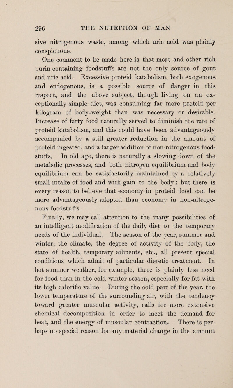 sive nitrogenous waste, among which uric acid was plainly conspicuous. One comment to be made here is that meat and other rich purin-containing foodstuffs are not the only source of gout and uric acid. Excessive proteid katabolism, both exogenous and endogenous, is a possible source of danger in this respect, and the above subject, though living on an ex¬ ceptionally simple diet, was consuming far more proteid per kilogram of body-weight than was necessary or desirable. Increase of fatty food naturally served to diminish the rate of proteid katabolism, and this could have been advantageously accompanied by a still greater reduction in the amount of proteid ingested, and a larger addition of non-nitrogenous food¬ stuffs. In old age, there is naturally a slowing down of the metabolic processes, and both nitrogen equilibrium and body equilibrium can be satisfactorily maintained by a relatively small intake of food and with gain to the body ; but there is every reason to believe that economy in proteid food can be more advantageously adopted than economy in non-nitroge¬ nous foodstuffs. Finally, we may call attention to the many possibilities of an intelligent modification of the daily diet to the temporary needs of the individual. The season of the year, summer and winter, the climate, the degree of activity of the body, the state of health, temporary ailments, etc., ali present special conditions which admit of particular dietetic treatment. In hot summer weather, for example, there is plainly less need for food than in the cold winter season, especially for fat with its high calorific value. During the cold part of the year, the lower temperature of the surrounding air, with the tendency toward greater muscular activity, calls for more extensive chemical decomposition in order to meet the demand for heat, and the energy of muscular contraction. There is per¬ haps no special reason for any material change in the amount