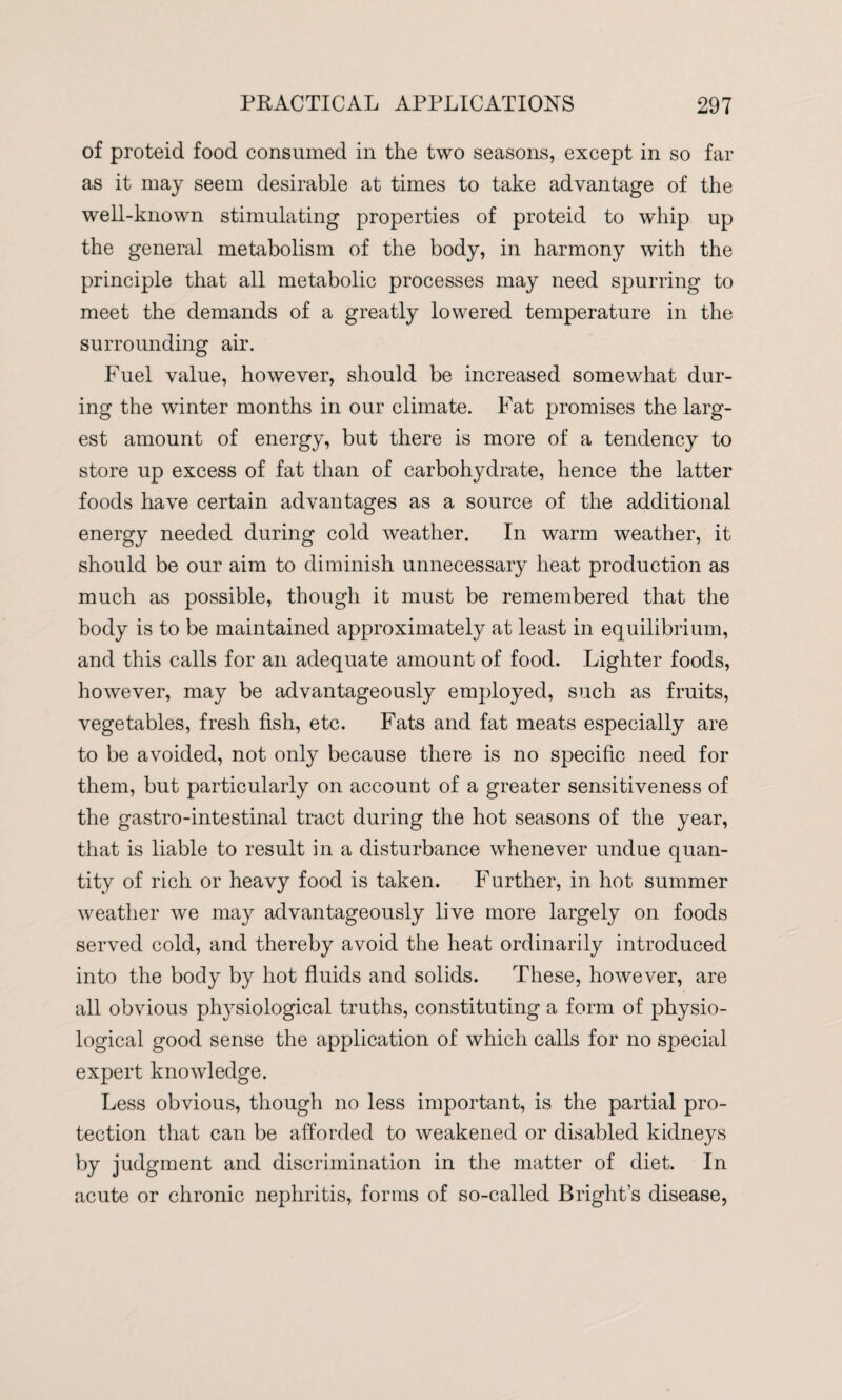 of proteid food consumed in the two seasons, except in so far as it may seem desirable at times to take advantage of the well-known stimulating properties of proteid to whip up the general metabolism of the body, in harmony with the principle that all metabolic processes may need spurring to meet the demands of a greatly lowered temperature in the surrounding air. Fuel value, however, should be increased somewhat dur¬ ing the winter months in our climate. Fat promises the larg¬ est amount of energy, but there is more of a tendency to store up excess of fat than of carbohydrate, hence the latter foods have certain advantages as a source of the additional energy needed during cold weather. In warm weather, it should be our aim to diminish unnecessary heat production as much as possible, though it must be remembered that the body is to be maintained approximately at least in equilibrium, and this calls for an adequate amount of food. Lighter foods, however, may be advantageously employed, such as fruits, vegetables, fresh fish, etc. Fats and fat meats especially are to be avoided, not only because there is no specific need for them, but particularly on account of a greater sensitiveness of the gastro-intestinal tract during the hot seasons of the year, that is liable to result in a disturbance whenever undue quan¬ tity of rich or heavy food is taken. Further, in hot summer weather we may advantageously live more largely on foods served cold, and thereby avoid the heat ordinarily introduced into the body by hot fluids and solids. These, however, are all obvious physiological truths, constituting a form of physio¬ logical good sense the application of which calls for no special expert knowledge. Less obvious, though no less important, is the partial pro¬ tection that can be afforded to weakened or disabled kidneys by judgment and discrimination in the matter of diet. In acute or chronic nephritis, forms of so-called Bright’s disease,