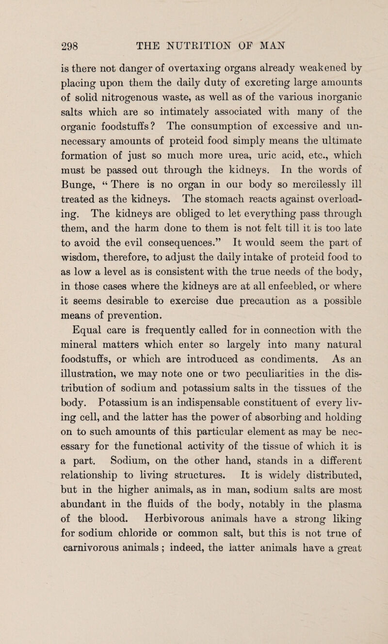 is there not danger of overtaxing organs already weakened by placing upon them the daily duty of excreting large amounts of solid nitrogenous waste, as well as of the various inorganic salts which are so intimately associated with many of the organic foodstuffs? The consumption of excessive and un¬ necessary amounts of proteid food simply means the ultimate formation of just so much more urea, uric acid, etc., which must be passed out through the kidneys. In the words of Bunge, “ There is no organ in our body so mercilessly ill treated as the kidneys. The stomach reacts against overload¬ ing. The kidneys are obliged to let everything pass through them, and the harm done to them is not felt till it is too late to avoid the evil consequences.” It would seem the part of wisdom, therefore, to adjust the daily intake of proteid food to as low a level as is consistent with the true needs of the body, in those cases where the kidneys are at all enfeebled, or where it seems desirable to exercise due precaution as a possible means of prevention. Equal care is frequently called for in connection with the mineral matters which enter so largely into many natural foodstuffs, or which are introduced as condiments. As an illustration, we may note one or two peculiarities in the dis¬ tribution of sodium and potassium salts in the tissues of the body. Potassium is an indispensable constituent of every liv¬ ing cell, and the latter has the power of absorbing and holding on to such amounts of this particular element as may be nec¬ essary for the functional activity of the tissue of which it is a part. Sodium, on the other hand, stands in a different relationship to living structures. It is widely distributed, but in the higher animals, as in man, sodium salts are most abundant in the fluids of the body, notably in the plasma of the blood. Herbivorous animals have a strong liking for sodium chloride or common salt, but this is not true of carnivorous animals ; indeed, the latter animals have a great