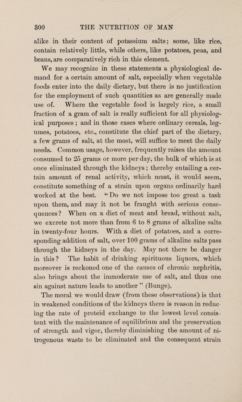 alike in their content of potassium salts ; some, like rice, contain relatively little, while others, like potatoes, peas, and beans, are comparatively rich in this element. We may recognize in these statements a physiological de¬ mand for a certain amount of salt, especially when vegetable foods enter into the daily dietary, but there is no justification for the employment of such quantities as are generally made use of. Where the vegetable food is largely rice, a small fraction of a gram of salt is really sufficient for all physiolog¬ ical purposes ; and in those cases where ordinary cereals, leg¬ umes, potatoes, etc., constitute the chief part of the dietary, a few grams of salt, at the most, will suffice to meet the daily needs. Common usage, however, frequently raises the amount consumed to 25 grams or more per day, the bulk of which is at once eliminated through the kidneys ; thereby entailing a cer¬ tain amount of renal activity, which must, it would seem, constitute something of a strain upon organs ordinarily hard worked at the best. “Do we not impose too great a task upon them, and may it not be fraught with serious conse¬ quences? When on a diet of meat and bread, without salt, we excrete not more than from 6 to 8 grams of alkaline salts in twenty-four hours. With a diet of potatoes, and a corre¬ sponding addition of salt, over 100 grams of alkaline salts pass through the kidneys in the day. May not there be danger in this ? The habit of drinking spirituous liquors, which moreover is reckoned one of the causes of chronic nephritis, also brings about the immoderate use of salt, and thus one sin against nature leads to another ” (Bunge). The moral we would draw (from these observations) is that in weakened conditions of the kidneys there is reason in reduc¬ ing the rate of proteid exchange to the lowest level consis¬ tent with the maintenance of equilibrium and the preservation of strength and vigor, thereby diminishing the amount of ni¬ trogenous waste to be eliminated and the consequent strain