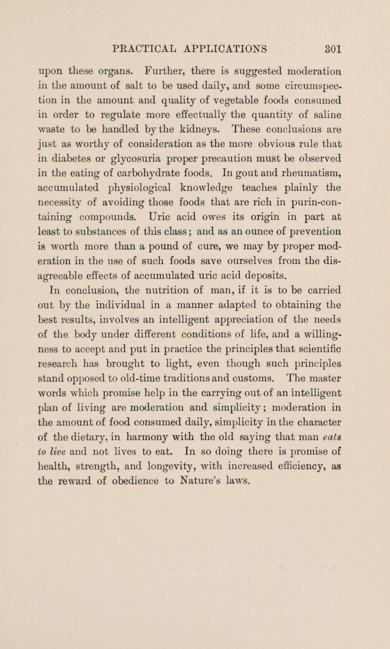 upon these organs. Further, there is suggested moderation in the amount of salt to be used daily, and some circumspec¬ tion in the amount and quality of vegetable foods consumed in order to regulate more effectually the quantity of saline waste to be handled by the kidneys. These conclusions are just as worthy of consideration as the more obvious rule that in diabetes or glycosuria proper precaution must be observed in the eating of carbohydrate foods. In gout and rheumatism, accumulated physiological knowledge teaches plainly the necessity of avoiding those foods that are rich in purin-con- taining compounds. Uric acid owes its origin in part at least to substances of this class; and as an ounce of prevention is worth more than a pound of cure, we may by proper mod¬ eration in the use of such foods save ourselves from the dis¬ agreeable effects of accumulated uric acid deposits. In conclusion, the nutrition of man, if it is to be carried out by the individual in a manner adapted to obtaining the best results, involves an intelligent appreciation of the needs of the body under different conditions of life, and a willing¬ ness to accept and put in practice the principles that scientific research has brought to light, even though such principles stand opposed to old-time traditions and customs. The master words which promise help in the carrying out of an intelligent plan of living are moderation and simplicity; moderation in the amount of food consumed daily, simplicity in the character of the dietary, in harmony with the old saying that man eats to live and not lives to eat. In so doing there is promise of health, strength, and longevity, with increased efficiency, as the reward of obedience to Nature’s laws.