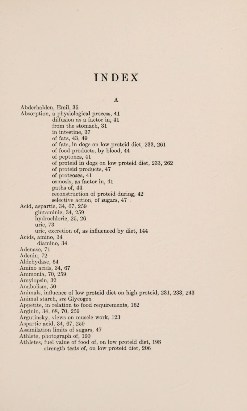 INDEX A Abderhalden, Emil, 35 Absorption, a physiological process, 41 diffusion as a factor in, 41 from the stomach, 31 in intestine, 37 of fats, 43, 49 of fats, in dogs on low proteid diet, 233, 261 of food products, by blood, 44 of peptones, 41 of proteid in dogs on low proteid diet, 233, 262 of proteid products, 47 of proteoses, 41 osmosis, as factor in, 41 paths of, 44 reconstruction of proteid during, 42 selective action, of sugars, 47 Acid, aspartic, 34, 67, 259 glutaminic, 34, 259 hydrochloric, 25, 26 uric, 73 uric, excretion of, as influenced by diet, 144 Acids, amino, 34 diamino, 34 Adenase, 71 Adenin, 72 Aldehydase, 64 Amino acids, 34, 67 Ammonia, 70, 259 Amylopsin, 32 Anabolism, 50 Animals, influence of low proteid diet on high proteid, 231, 233, 243 Animal starch, see Glycogen Appetite, in relation to food requirements, 162 Arginin, 34, 68, 70, 259 Argutinsky, views on muscle work, 123 Aspartic acid, 34, 67, 259 Assimilation limits of sugars, 47 Athlete, photograph of, 190 Athletes, fuel value of food of, on low proteid diet, 198 strength tests of, on low proteid diet, 206