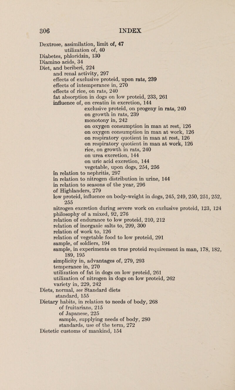 Dextrose, assimilation, limit of, 47 utilization of, 40 Diabetes, phloridzin, 130 Diamino acids, 34 Diet, and beriberi, 224 and renal activity, 297 effects of exclusive proteid, upon rats, 239 effects of intemperance in, 270 effects of rice, on rats, 240 fat absorption in dogs on low proteid, 233, 261 influence of, on creatin in excretion, 144 exclusive proteid, on progeny in rats, 240 on growth in rats, 239 monotony in, 242 on oxygen consumption in man at rest, 126 on oxygen consumption in man at work, 126 on respiratory quotient in man at rest, 126 on respiratory quotient in man at work, 126 rice, on growth in rats, 240 on urea excretion, 144 on uric acid excretion, 144 vegetable, upon dogs, 254, 256 in relation to nephritis, 297 in relation to nitrogen distribution in urine, 144 in relation to seasons of the year, 296 of Highlanders, 279 low proteid, influence on body-weight in dogs, 245, 249, 250, 251, 252, 255 nitrogen excretion during severe work on exclusive proteid, 123, 124 philosophy of a mixed, 92, 276 relation of endurance to low proteid, 210, 212 relation of inorganic salts to, 299, 300 relation of work to, 126 relation of vegetable food to low proteid, 291 sample, of soldiers, 194 sample, in experiments on true proteid requirement in man, 178, 182, 189, 195 simplicity in, advantages of, 279, 293 temperance in, 270 utilization of fat in dogs on low proteid, 261 utilization of nitrogen in dogs on low proteid, 262 variety in, 229, 242 Diets, normal, see Standard diets standard, 155 Dietary habits, in relation to needs of body, 268 of fruitarians, 215 of Japanese, 225 sample, supplying needs of body, 280 standards, use of the term, 272 Dietetic customs of mankind, 154