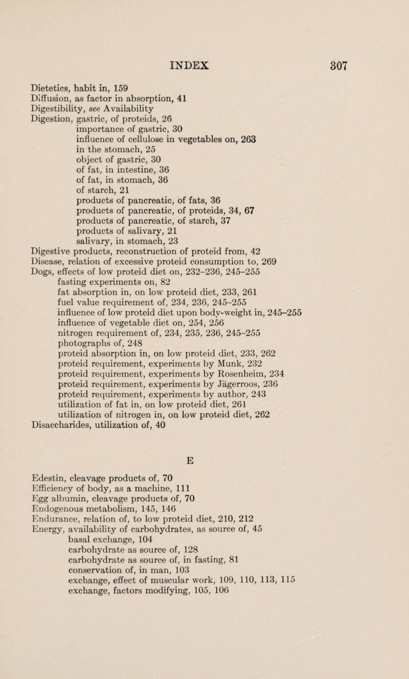 Dietetics, habit in, 159 Diffusion, as factor in absorption, 41 Digestibility, see Availability Digestion, gastric, of proteids, 26 importance of gastric, 30 influence of cellulose in vegetables on, 263 in the stomach, 25 object of gastric, 30 of fat, in intestine, 36 of fat, in stomach, 36 of starch, 21 products of pancreatic, of fats, 36 products of pancreatic, of proteids, 34, 67 products of pancreatic, of starch, 37 products of salivary, 21 salivary, in stomach, 23 Digestive products, reconstruction of proteid from, 42 Disease, relation of excessive proteid consumption to, 269 Dogs, effects of low proteid diet on, 232-236, 245-255 fasting experiments on, 82 fat absorption in, on low proteid diet, 233, 261 fuel value requirement of, 234, 236, 245-255 influence of low proteid diet upon body-weight in, 245-255 influence of vegetable diet on, 254, 256 nitrogen requirement of, 234, 235, 236, 245-255 photographs of, 248 proteid absorption in, on low proteid diet, 233, 262 proteid requirement, experiments by Munk, 232 proteid requirement, experiments by Rosenheim, 234 proteid requirement, experiments by Jagerroos, 236 proteid requirement, experiments by author, 243 utilization of fat in, on low proteid diet, 261 utilization of nitrogen in, on low proteid diet, 262 Disaccharides, utilization of, 40 E Edestin, cleavage products of, 70 Efficiency of body, as a machine, 111 Egg albumin, cleavage products of, 70 Endogenous metabolism, 145, 146 Endurance, relation of, to low proteid diet, 210, 212 Energy, availability of carbohydrates, as source of, 45 basal exchange, 104 carbohydrate as source of, 128 carbohydrate as source of, in fasting, 81 conservation of, in man, 103 exchange, effect of muscular work, 109, 110, 113, 115 exchange, factors modifying, 105, 106