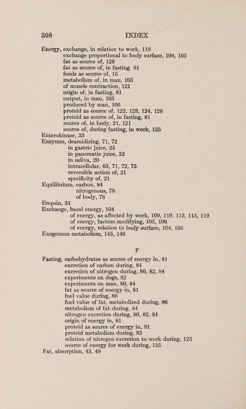 Energy, exchange, in relation to work, 119 exchange proportional to body surface, 104, 105 fat as source of, 128 fat as source of, in fasting 81 foods as source of, 15 metabolism of, in man, 103 of muscle contraction, 121 origin of, in fasting, 81 output, in man, 103 produced by man, 106 proteid as source of, 122, 123, 124, 129 proteid as source of, in fasting, 81 source of, in body, 21, 121 source of, during fasting, in work, 125 Enterokinase, 33 Enzymes, deamidizing, 71, 72 in gastric juice, 25 in pancreatic juice, 32 in saliva, 20 intracellular, 63, 71, 72, 75 reversible action of, 21 specificity of, 21 Equilibrium, carbon, 84 nitrogenous, 78 of body, 78 Erepsin, 34 Exchange, basal energy, 104 of energy, as affected by work, 109, 110, 113, 115, 119 of energy, factors modifying, 105, 106 of energy, relation to body surface, 104, 105 Exogenous metabolism, 145, 146 F Fasting, carbohydrates as source of energy in, 81 excretion of carbon during, 84 excretion of nitrogen during, 80, 82, 84 experiments on dogs, 82 experiments on man, 80, 84 fat as source of energy in, 81 fuel value during, 86 fuel value of fat, metabolized during, 86 metabolism of fat during, 84 nitrogen excretion during, 80, 82, 84 origin of energy in, 81 proteid as source of energy in, 81 proteid metabolism during, 83 relation of nitrogen excretion to work during, 125 source of energy for work during, 125 Fat, absorption, 43, 49