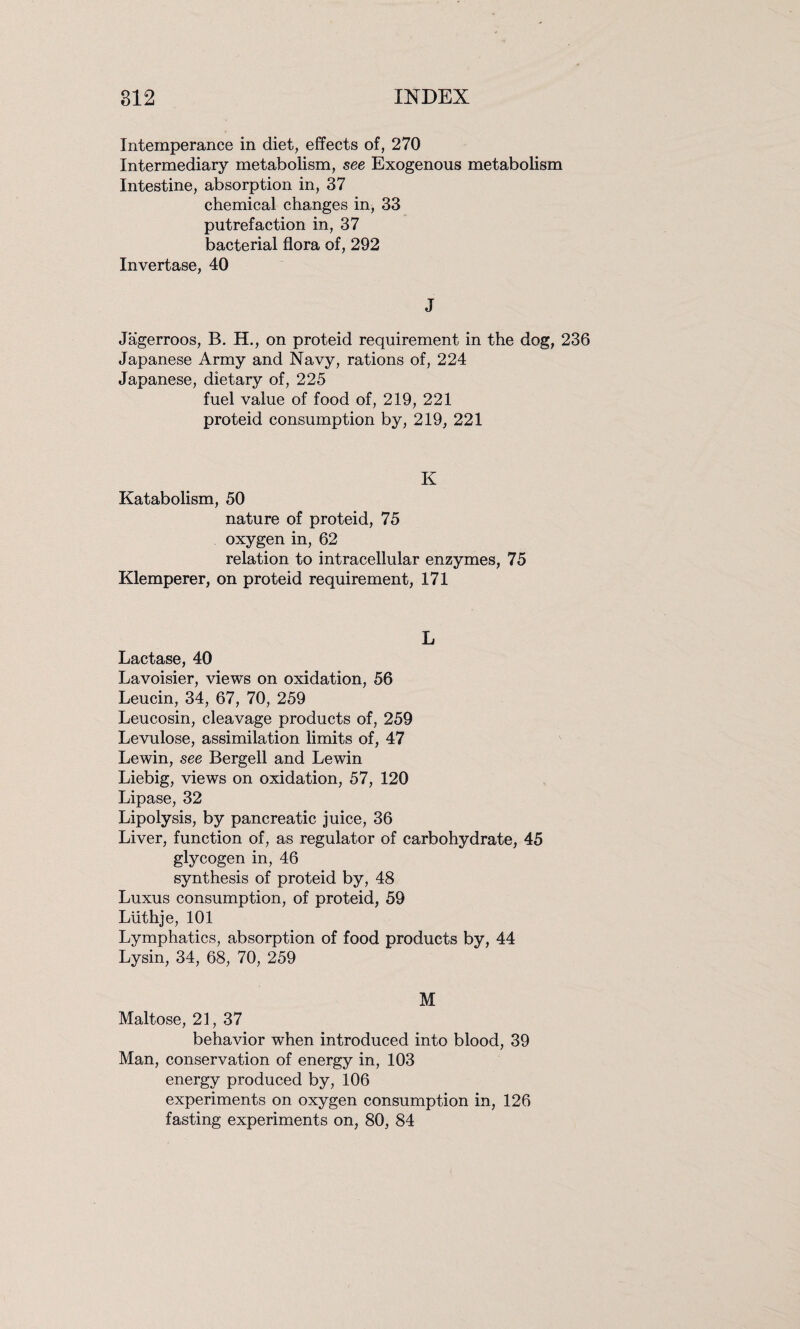 Intemperance in diet, effects of, 270 Intermediary metabolism, see Exogenous metabolism Intestine, absorption in, 37 chemical changes in, 33 putrefaction in, 37 bacterial flora of, 292 Invertase, 40 J Jagerroos, B. H., on proteid requirement in the dog, 236 Japanese Army and Navy, rations of, 224 Japanese, dietary of, 225 fuel value of food of, 219, 221 proteid consumption by, 219, 221 K Katabolism, 50 nature of proteid, 75 oxygen in, 62 relation to intracellular enzymes, 75 Klemperer, on proteid requirement, 171 L Lactase, 40 Lavoisier, views on oxidation, 56 Leucin, 34, 67, 70, 259 Leucosin, cleavage products of, 259 Levulose, assimilation limits of, 47 Lewin, see Bergell and Lewin Liebig, views on oxidation, 57, 120 Lipase, 32 Lipolysis, by pancreatic juice, 36 Liver, function of, as regulator of carbohydrate, 45 glycogen in, 46 synthesis of proteid by, 48 Luxus consumption, of proteid, 59 Luthje, 101 Lymphatics, absorption of food products by, 44 Lysin, 34, 68, 70, 259 M Maltose, 21, 37 behavior when introduced into blood, 39 Man, conservation of energy in, 103 energy produced by, 106 experiments on oxygen consumption in, 126 fasting experiments on, 80, 84