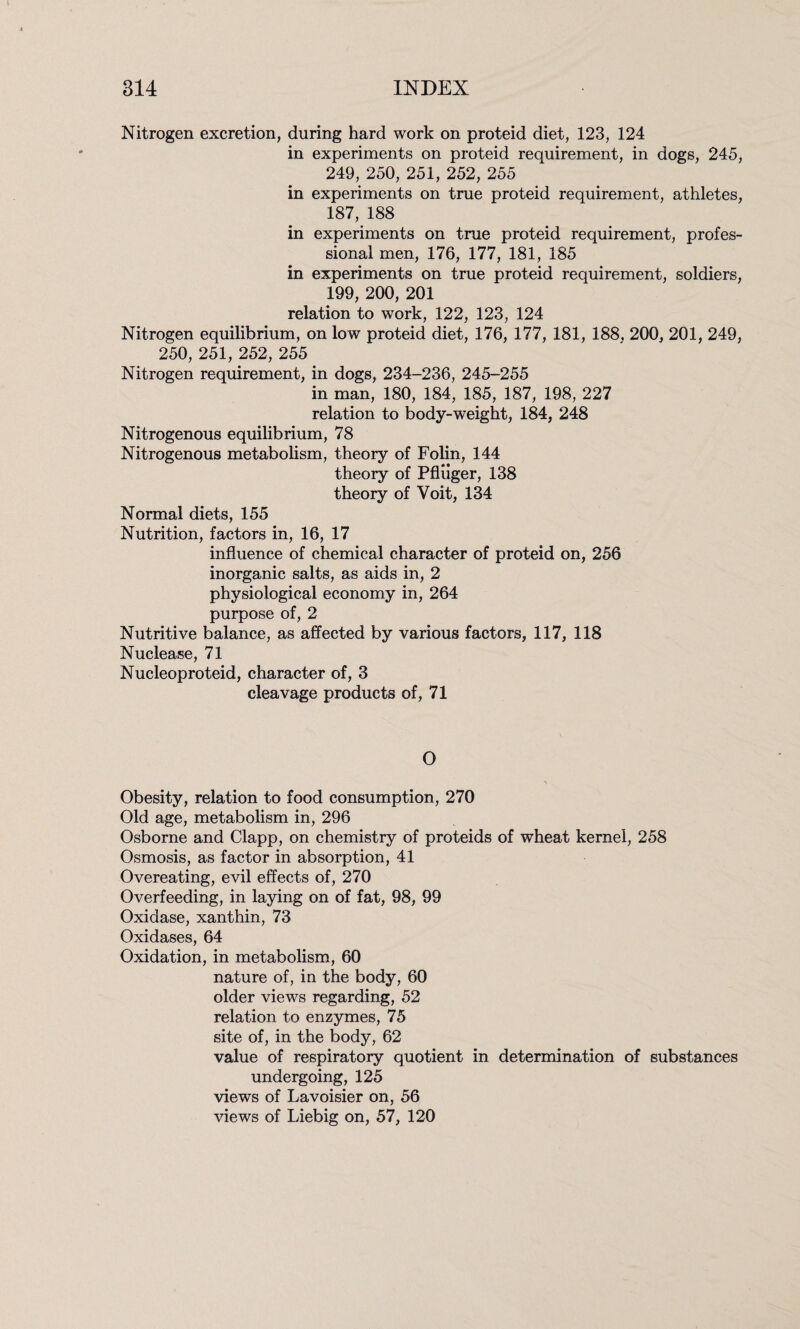 Nitrogen excretion, during hard work on proteid diet, 123, 124 in experiments on proteid requirement, in dogs, 245, 249, 250, 251, 252, 255 in experiments on true proteid requirement, athletes, 187, 188 in experiments on true proteid requirement, profes¬ sional men, 176, 177, 181, 185 in experiments on true proteid requirement, soldiers, 199, 200, 201 relation to work, 122, 123, 124 Nitrogen equilibrium, on lo w proteid diet, 176, 177, 181, 188, 200, 201, 249, 250, 251, 252, 255 Nitrogen requirement, in dogs, 234-236, 245-255 in man, 180, 184, 185, 187, 198, 227 relation to body-weight, 184, 248 Nitrogenous equilibrium, 78 Nitrogenous metabolism, theory of Folin, 144 theory of Pfliiger, 138 theory of Voit, 134 Normal diets, 155 Nutrition, factors in, 16, 17 influence of chemical character of proteid on, 256 inorganic salts, as aids in, 2 physiological economy in, 264 purpose of, 2 Nutritive balance, as affected by various factors, 117, 118 Nuclease, 71 Nucleoproteid, character of, 3 cleavage products of, 71 O Obesity, relation to food consumption, 270 Old age, metabolism in, 296 Osborne and Clapp, on chemistry of proteids of wheat kernel, 258 Osmosis, as factor in absorption, 41 Overeating, evil effects of, 270 Overfeeding, in laying on of fat, 98, 99 Oxidase, xanthin, 73 Oxidases, 64 Oxidation, in metabolism, 60 nature of, in the body, 60 older views regarding, 52 relation to enzymes, 75 site of, in the body, 62 value of respiratory quotient in determination of substances undergoing, 125 views of Lavoisier on, 56 views of Liebig on, 57, 120