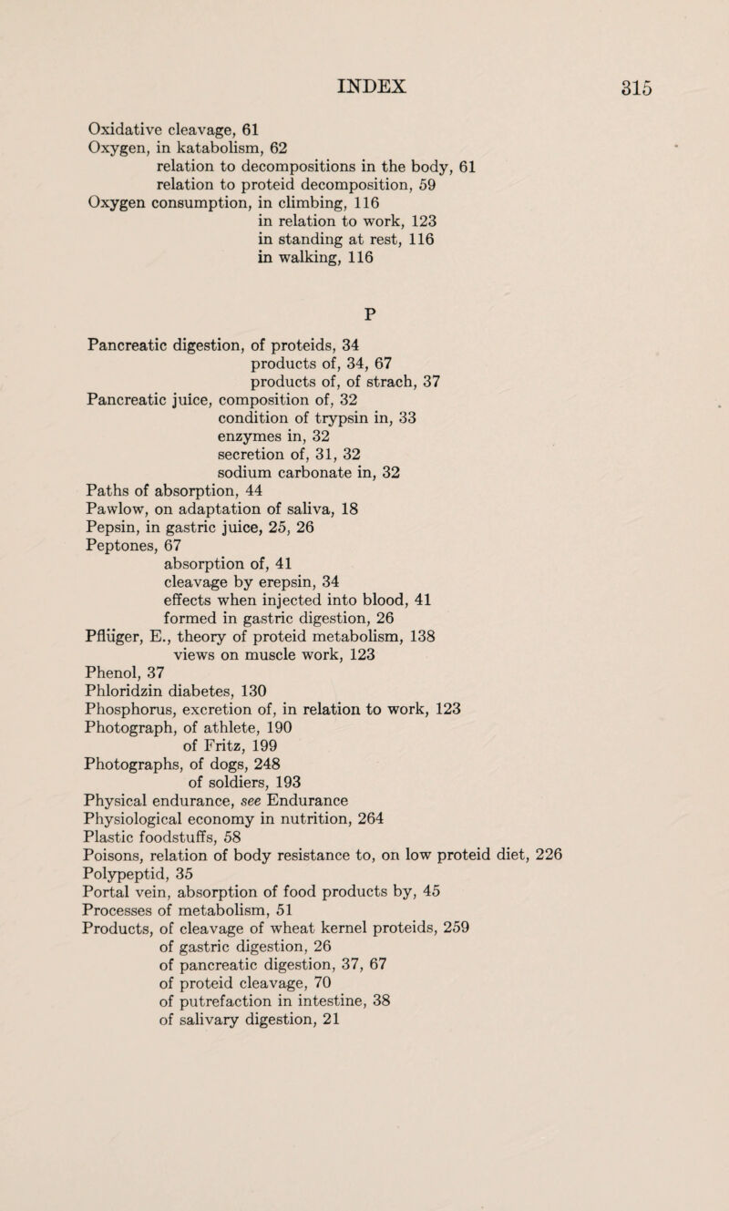 Oxidative cleavage, 61 Oxygen, in katabolism, 62 relation to decompositions in the body, 61 relation to proteid decomposition, 59 Oxygen consumption, in climbing, 116 in relation to work, 123 in standing at rest, 116 in walking, 116 P Pancreatic digestion, of proteids, 34 products of, 34, 67 products of, of strach, 37 Pancreatic juice, composition of, 32 condition of trypsin in, 33 enzymes in, 32 secretion of, 31, 32 sodium carbonate in, 32 Paths of absorption, 44 Pawlow, on adaptation of saliva, 18 Pepsin, in gastric juice, 25, 26 Peptones, 67 absorption of, 41 cleavage by erepsin, 34 effects when injected into blood, 41 formed in gastric digestion, 26 Pfliiger, E., theory of proteid metabolism, 138 views on muscle work, 123 Phenol, 37 Phloridzin diabetes, 130 Phosphorus, excretion of, in relation to work, 123 Photograph, of athlete, 190 of Fritz, 199 Photographs, of dogs, 248 of soldiers, 193 Physical endurance, see Endurance Physiological economy in nutrition, 264 Plastic foodstuffs, 58 Poisons, relation of body resistance to, on low proteid diet, 226 Polypeptid, 35 Portal vein, absorption of food products by, 45 Processes of metabolism, 51 Products, of cleavage of wheat kernel proteids, 259 of gastric digestion, 26 of pancreatic digestion, 37, 67 of proteid cleavage, 70 of putrefaction in intestine, 38 of salivary digestion, 21