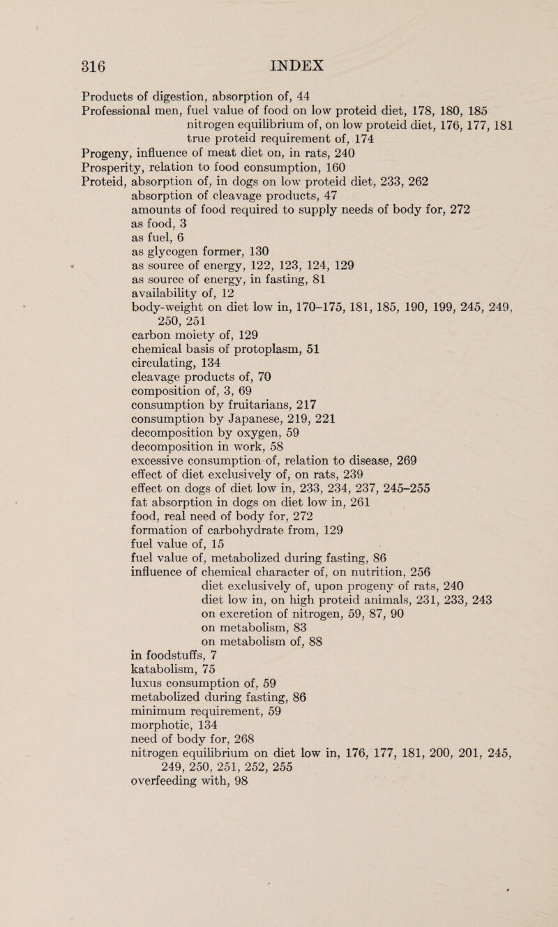 Products of digestion, absorption of, 44 Professional men, fuel value of food on low proteid diet, 178, 180, 185 nitrogen equilibrium of, on low proteid diet, 176, 177, 181 true proteid requirement of, 174 Progeny, influence of meat diet on, in rats, 240 Prosperity, relation to food consumption, 160 Proteid, absorption of, in dogs on low proteid diet, 233, 262 absorption of cleavage products, 47 amounts of food required to supply needs of body for, 272 as food, 3 as fuel, 6 as glycogen former, 130 as source of energy, 122, 123, 124, 129 as source of energy, in fasting, 81 availability of, 12 body-weight on diet low in, 170-175, 181, 185, 190, 199, 245, 249, 250, 251 carbon moiety of, 129 chemical basis of protoplasm, 51 circulating, 134 cleavage products of, 70 composition of, 3, 69 consumption by fruitarians, 217 consumption by Japanese, 219, 221 decomposition by oxygen, 59 decomposition in work, 58 excessive consumption of, relation to disease, 269 effect of diet exclusively of, on rats, 239 effect on dogs of diet low in, 233, 234, 237, 245-255 fat absorption in dogs on diet low in, 261 food, real need of body for, 272 formation of carbohydrate from, 129 fuel value of, 15 fuel value of, metabolized during fasting, 86 influence of chemical character of, on nutrition, 256 diet exclusively of, upon progeny of rats, 240 diet low in, on high proteid animals, 231, 233, 243 on excretion of nitrogen, 59, 87, 90 on metabolism, 83 on metabolism of, 88 in foodstuffs, 7 katabolism, 75 luxus consumption of, 59 metabolized during fasting, 86 minimum requirement, 59 morphotic, 134 need of body for, 268 nitrogen equilibrium on diet low in, 176, 177, 181, 200, 201, 245, 249, 250, 251, 252, 255 overfeeding with, 98