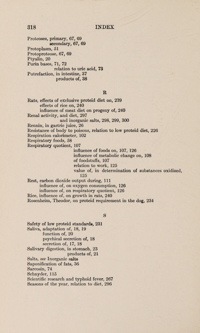 Proteoses, primary, 67, 69 secondary, 67, 69 Protoplasm, 51 Protoproteose, 67, 69 Ptyalin, 20 Purin bases, 71, 72 relation to uric acid, 73 Putrefaction, in intestine, 37 products of, 38 R Rats, effects of exclusive proteid diet on, 239 effects of rice on, 240 influence of meat diet on progeny of, 240 Renal activity, and diet, 297 and inorganic salts, 298, 299, 300 Rennin, in gastric juice, 26 Resistance of body to poisons, relation to low proteid diet, 226 Respiration calorimeter, 102 Respiratory foods, 58 Respiratory quotient, 107 influence of foods on, 107, 126 influence of metabolic change on, 108 of foodstuffs, 107 relation to work, 125 value of, in determination of substances oxidized, 125 Rest, carbon dioxide output during, 111 influence of, on oxygen consumption, 126 influence of, on respiratory quotient, 126 Rice, influence of, on growth in rats, 240 Rosenheim, Theodor, on proteid requirement in the dog, 234 S Safety of low proteid standards, 231 Saliva, adaptation of, 18, 19 function of, 20 psychical secretion of, 18 secretion of, 17, 18 Salivary digestion, in stomach, 23 products of, 21 Salts, see Inorganic salts Saponification of fats, 36 Sarcosin, 74 Schnyder, 115 Scientific research and typhoid fever, 267 Seasons of the year, relation to diet, 296
