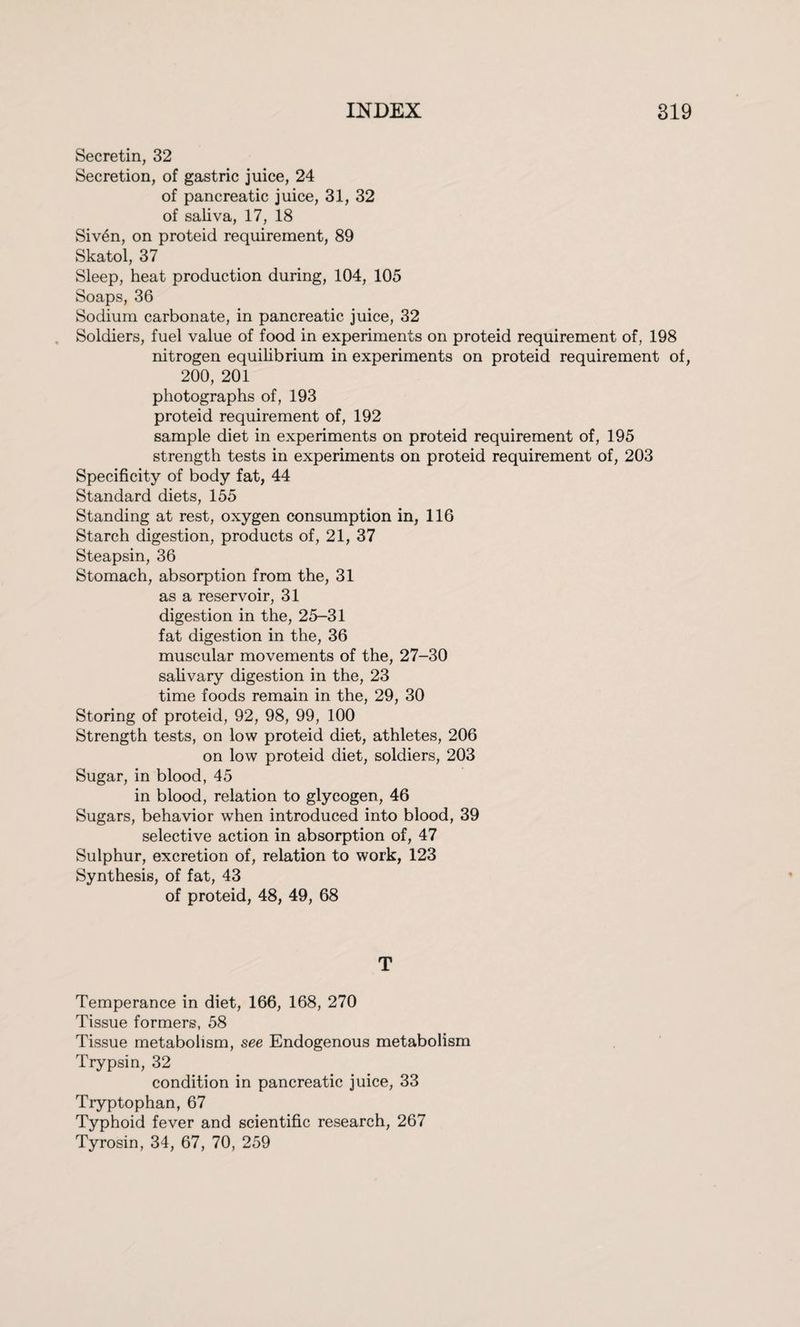 Secretin, 32 Secretion, of gastric juice, 24 of pancreatic juice, 31, 32 of saliva, 17, 18 Siv4n, on proteid requirement, 89 Skatol, 37 Sleep, heat production during, 104, 105 Soaps, 36 Sodium carbonate, in pancreatic juice, 32 Soldiers, fuel value of food in experiments on proteid requirement of, 198 nitrogen equilibrium in experiments on proteid requirement of, 200, 201 photographs of, 193 proteid requirement of, 192 sample diet in experiments on proteid requirement of, 195 strength tests in experiments on proteid requirement of, 203 Specificity of body fat, 44 Standard diets, 155 Standing at rest, oxygen consumption in, 116 Starch digestion, products of, 21, 37 Steapsin, 36 Stomach, absorption from the, 31 as a reservoir, 31 digestion in the, 25-31 fat digestion in the, 36 muscular movements of the, 27-30 salivary digestion in the, 23 time foods remain in the, 29, 30 Storing of proteid, 92, 98, 99, 100 Strength tests, on low proteid diet, athletes, 206 on low proteid diet, soldiers, 203 Sugar, in blood, 45 in blood, relation to glycogen, 46 Sugars, behavior when introduced into blood, 39 selective action in absorption of, 47 Sulphur, excretion of, relation to work, 123 Synthesis, of fat, 43 of proteid, 48, 49, 68 T Temperance in diet, 166, 168, 270 Tissue formers, 58 Tissue metabolism, see Endogenous metabolism Trypsin, 32 condition in pancreatic juice, 33 Tryptophan, 67 Typhoid fever and scientific research, 267 Tyrosin, 34, 67, 70, 259