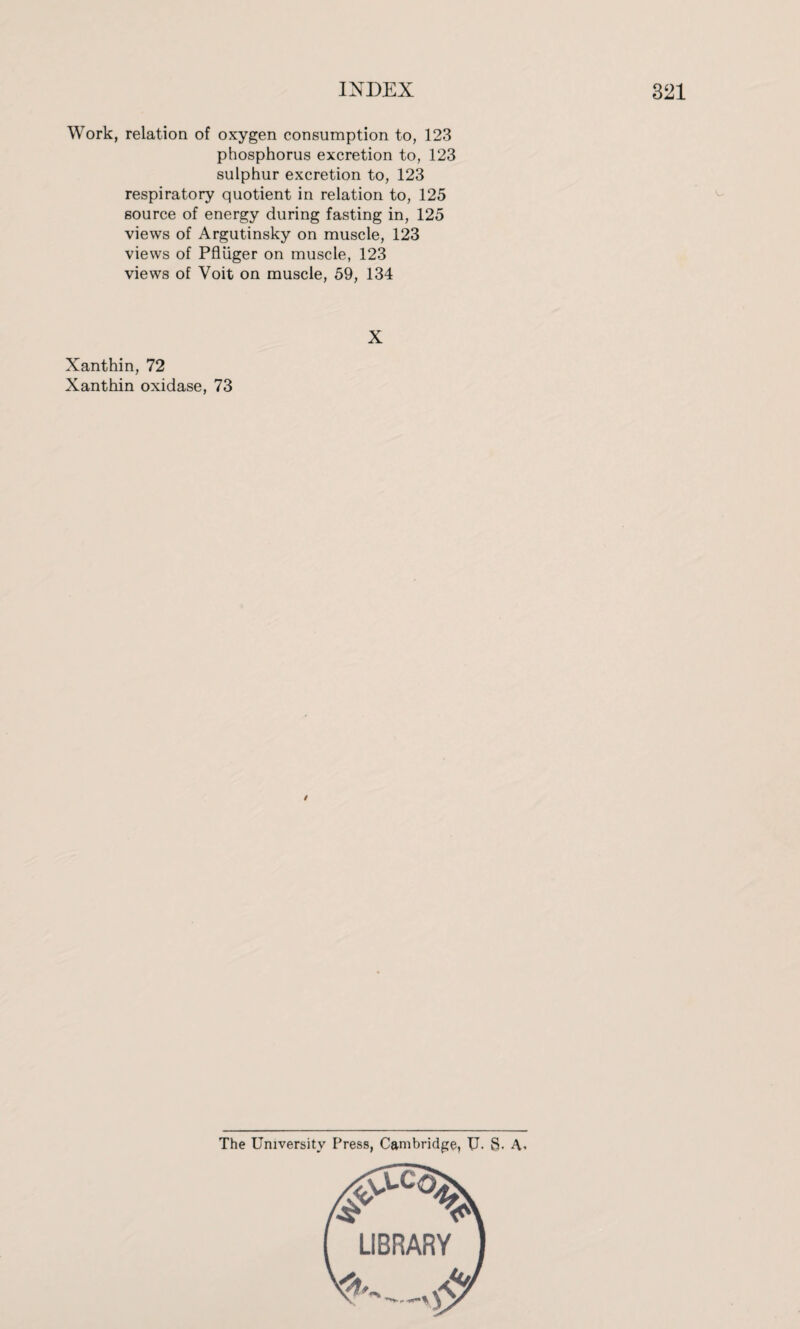 Work, relation of oxygen consumption to, 123 phosphorus excretion to, 123 sulphur excretion to, 123 respiratory quotient in relation to, 125 source of energy during fasting in, 125 views of Argutinsky on muscle, 123 views of Pfliiger on muscle, 123 views of Voit on muscle, 59, 134 X Xanthin, 72 Xanthin oxidase, 73 The University Press, Cambridge, U. 8- A.