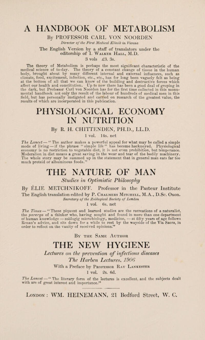 A HANDBOOK OF METABOLISM By PROFESSOR CARL VON NOORDEN Director of the First Medical Klinik in Vienna The English Version by a staff of translators under the editorship of I. Walker Hall, M.D. 3 vols £3. 3s. The theory of Metabolism is perhaps the most significant characteristic of the medical science of to-day. The theory of a constant change of tissue in the human body, brought about by many different internal and external influences, such as climate, food, excitement., infection, etc., etc., has for long been vaguely felt as being at the bottom of all that we can know of the building and destructive forces which affect our health and constitution. Up to now there has been a good deal of groping in the dark, but Professor Carl von Noorden has for the first timefcollected in this monu¬ mental handbook not only the result of the labour of hundreds of medical men in this field, but has personally instigated and carried on research of the greatest value, the results of which are incorporated in this publication. PHYSIOLOGICAL ECONOMY IN NUTRITION By R. H. CHITTENDEN, PH.D., LL.D. 1 vol. 14s. net The Lancet— “ The author makes a powerful appeal for what may be called a simple mode of living — if the phrase “simple life” has become hackneyed. Physiological economy is no restriction to vegetable diet, it is not even prohibition, but temperance. Moderation in diet means a great saving in the wear and tear of the bodily machinery. The whole story may be summed up in the statement that in general man eats far too much proteid or albuminous foods.” THE NATURE OF MAN Studies in Optimistic Philosophy By ELIE METCHNIKOFF. Professor in the Pasteur Institute The English translation edited by P. Chalmers Mitchell, M.A., D.Sc. Oxon. Secretary of the Zoological Society of London 1 vol. 6s. net The Times—“These piquant and learned studies are the recreations of a naturalist, the parerga of a thinker who, having sought and found in more than one department of human knowledge — zoologig microbiology, medicine, —at fifty years of age follows Renan’s advice, and sits down for a while to rest by the wayside of the Via Sacra, in order to reflect on the vanity of received opinions.” By the Same Author THE NEW HYGIENE Lectures on the prevention of infectious diseases The Harben Lectures, 1906 With a Preface by Professor Ray Lankester 1 vol. 2s. 6d. The Lancet — “The literary form of the lectures is excellent, and the subjects dealt with are of great interest and importance.” London : WM. HEINEMANN, 21 Bedford Street, W. C.