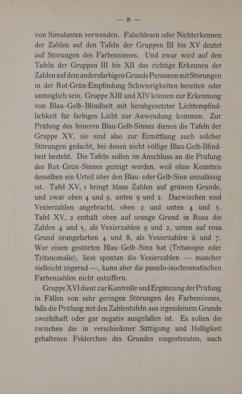 —s8 — von Simulanten verwenden. Falschlesen oder Nichterkennen der Zahlen auf den Tafeln der Gruppen Ill bis XV deutet auf Störungen des Farbensinnes. Und zwar wird auf den Tafeln der Gruppen III bis XII das richtige Erkennen der Zahlen aufdem andersfarbigen Grunde Personen mitStörungen in der Rot-Grün-Empfindung Schwierigkeiten bereiten oder unmöglich sein. Gruppe XIII und XIV können zur Erkennung von Blau-Gelb-Blindheit mit herabgesetzter Lichtempfind- lichkeit für farbiges Licht zur Anwendung kommen. Zur Prüfung des feineren Blau-Gelb-Sinnes dienen die Tafeln der Gruppe XV, sie sind also zur Ermittlung auch solcher Störungen gedacht, bei denen nicht völlige Blau-Gelb-Blind- heit besteht. Die Tafeln sollen im Anschluss an die Prüfung des Rot-Grün-Sinnes gezeigt werden, weil ohne Kenntnis desselben ein Urteil über den Blau- oder Gelb-Sinn unzulässig ist. Tafel XV, ı bringt blaue Zahlen auf grünem Grunde, und zwar oben 4 und 9, unten 9 und 2. Dazwischen sind Vexierzahlen angebracht, oben 2 und unten 4 und 5. Tafel XV, 2 enthält oben auf orange Grund in Rosa die Zahlen 4 und 5, als Vexierzahlen 9 und 2, unten auf rosa Grund orangefarben 4 und 8, als Vexierzahlen 6 und 7. Wer einen gestörten Blau-Gelb-Sinn hat (Tritanopie oder Tritanomalie), liest spontan die Vexierzahlen — mancher vielleicht zögernd —, kann aber die pseudo-isochromatischen Farbenzahlen nicht entziffern. Gruppe XVIdient zurKontrolle und Ergänzung der Prüfung in Fällen von sehr geringen Störungen des Farbensinnes, falls die Prüfung mit den Zahlentafeln aus irgendeinem Grunde zweifelhaft oder gar negativ ausgefallen ist. Es sollen die zwischen die in verschiedener Sättigung und Helligkeit gehaltenen Felderchen des Grundes eingestreuten, nach