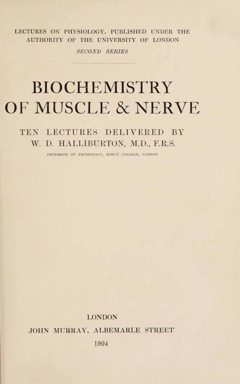AUTHORITY OF THE UNIVERSITY OF LONDON SECOND SERIES BIOCHEMISTRY OF MUSCLE & NERVE TEN LECTURES DELIVERED BY W. D. HALLIBURTON, M.D., F.R.S. PROFESSOR OF PHYSIOLOGY, KING’S COLLEGE, LONDON LONDON JOHN MURRAY, ALBEMARLE STREET 1904