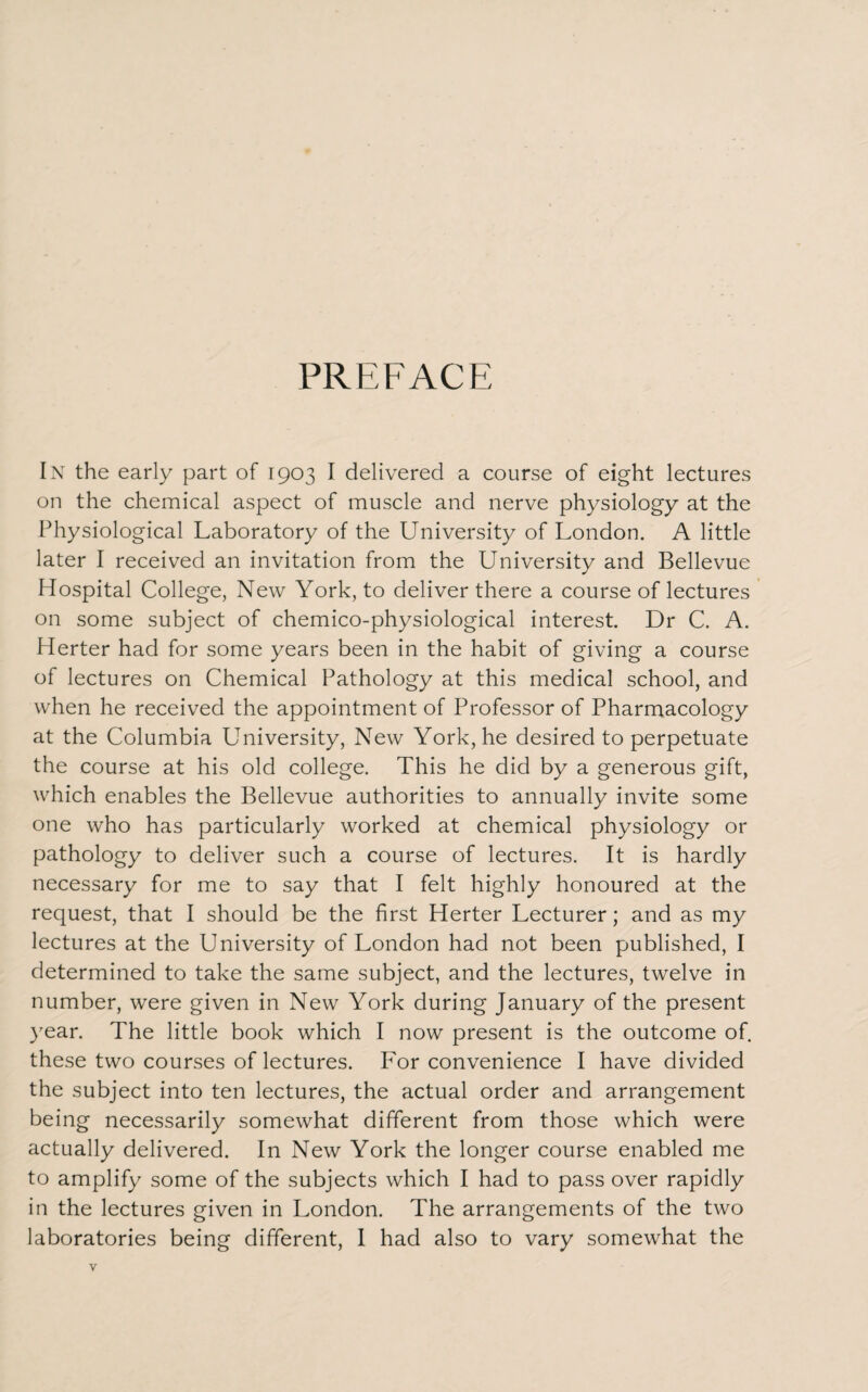 PREFACE In the early part of 1903 I delivered a course of eight lectures on the chemical aspect of muscle and nerve physiology at the Physiological Laboratory of the University of London. A little later I received an invitation from the University and Bellevue Hospital College, New York, to deliver there a course of lectures on some subject of chemico-physiological interest. Dr C. A. Herter had for some years been in the habit of giving a course of lectures on Chemical Pathology at this medical school, and when he received the appointment of Professor of Pharmacology at the Columbia University, New York, he desired to perpetuate the course at his old college. This he did by a generous gift, which enables the Bellevue authorities to annually invite some one who has particularly worked at chemical physiology or pathology to deliver such a course of lectures. It is hardly necessary for me to say that I felt highly honoured at the request, that I should be the first Herter Lecturer; and as my lectures at the University of London had not been published, I determined to take the same subject, and the lectures, twelve in number, were given in New York during January of the present year. The little book which I now present is the outcome of. these two courses of lectures. For convenience I have divided the subject into ten lectures, the actual order and arrangement being necessarily somewhat different from those which were actually delivered. In New York the longer course enabled me to amplify some of the subjects which I had to pass over rapidly in the lectures given in London. The arrangements of the two laboratories being different, I had also to vary somewhat the