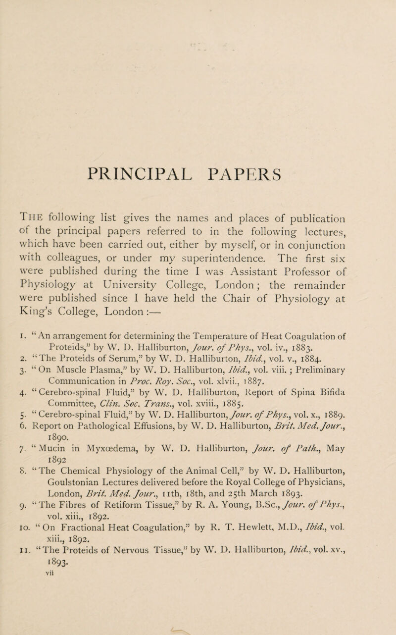 PRINCIPAL PAPERS The following list gives the names and places of publication of the principal papers referred to in the following lectures, which have been carried out, either by myself, or in conjunction with colleagues, or under my superintendence. The first six were published during the time I was Assistant Professor of Physiology at University College, London; the remainder were published since I have held the Chair of Physiology at King’s College, London :— 1. “ An arrangement for determining the Temperature of Heat Coagulation of Proteids,” by W. D. Halliburton, Jour, of Phys., vol. iv., 1883. 2. “The Proteids of Serum,” by W. D. Halliburton, Ibid., vol. v., 1884. 3. “ On Muscle Plasma,” by W. D. Halliburton, Ibid., vol. viii. ; Preliminary Communication in Proc. Roy. Soc., vol. xlvii., 1887. 4. “ Cerebro-spinal Fluid,” by W. D. Halliburton, Report of Spina Bifida Committee, Clin. Soc. Trans., vol. xviii., 1885. 5. “ Cerebro-spinal Fluid,” by W. D. Halliburton, Jour, of Phys., vol. x., 1889. 6. Report on Pathological Effusions, by W. D. Halliburton, Brit. Med. four., 1890. 7. “ Mucin in Myxcedema, by W. D. Halliburton, Jour, of Path., May 1892 8. “The Chemical Physiology of the Animal Cell,” by W. D. Halliburton, Goulstonian Lectures delivered before the Royal College of Physicians, London, Brit. Med. Jour., nth, 18th, and 25th March 1893. 9. “The Fibres of Retiform Tissue,” by R. A. Young, Jb.Sc., Jour. of Phys., vol. xiii., 1892. 10. “ On Fractional Heat Coagulation,” by R. T. Hewlett, M.D., Ibid., vol. xiii., 1892. “The Proteids of Nervous Tissue,” by W. D. Halliburton, Ibid., vol. xv., 1893. II.