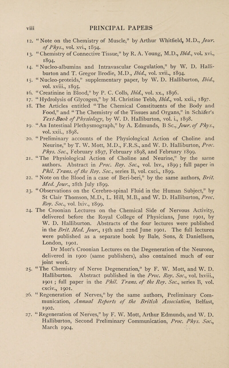 12. “Note on the Chemistry of Muscle/5 by Arthur Whitfield, M.D ., Jour. of Phys., vol. xvi., 1894. 13. “Chemistry of Connective Tissue/5 by R. A. Young, M.D., Ibid., vol. xvi., 1894. 14. “ Nucleo-albumins and Intravascular Coagulation/5 by W. D. Halli¬ burton and T. Gregor Brodie, M.D., Ibid., vol. xvii., 1894. 15. “ Nucleo-proteids/5 supplementary paper, by W. D. Halliburton, Ibid., vol. xviii., 1895. 16. “Creatinine in Blood/5 by P. C. Colls, Ibid., vol. xx., 1896. 17. “Hydrolysis of Glycogen/5 by M. Christine Tebb, Ibid., vol. xxii., 1897. 18. The Articles entitled “The Chemical Constituents of the Body and Food/5 and “ The Chemistry of the Tissues and Organs/5 in Schafer’s Text-Book of Physiology, by W. D. Halliburton, vol. i., 1898. 19. “An Intestinal Plethysmograph/5 by A. Edmunds, B Sc., Jour, of Phys., vol. xxii., 1898. 20. “ Preliminary accounts of the Physiological Action of Choline and Neurine/5 by T. W. Mott, M.D., F.R.S., and W. D. Halliburton, Proc. Phys. Soc., February 1897, February 1898, and February 1899. 21. “The Physiological Action of Choline and Neurine/5 by the same authors. Abstract in Proc. Roy. Soc., vol. lxv., 1899 ; full paper in Phil. Trans, of the Roy. Soc., series B, vol. cxci., 1899. 22. “Note on the Blood in a case of Beri-beri/5 by the same authors, Brit. Med. Jour., 28th July 1899. 23. “ Observations on the Cerebro-spinal Fluid in the Human Subject/5 by St Clair Thomson, M.D., L. Hill, M.B., and W. D. Halliburton, Proc. Roy. Soc., vol. lxiv., 1899. 24. The Croonian Lectures on the Chemical Side of Nervous Activity, delivered before the Royal College of Physicians, June 1901, by W. D. Halliburton. Abstracts of the four lectures were published in the Brit. Med. Jour., 15th and 22nd June 1901. The full lectures were published as a separate book by Bale, Sons, & Daniellson, London, 1901. Dr Mott’s Croonian Lectures on the Degeneration of the Neurone, delivered in 1900 (same publishers), also contained much of our joint work. 25. “The Chemistry of Nerve Degeneration,55 by F. W. Mott, and W. D. Halliburton. Abstract published in the Proc. Roy. Soc., vol. lxviii., 1901 ; full paper in the Phil. Trans, of the Roy. Soc., series B, vol. cxciv., 1901. 26. “ Regeneration of Nerves/5 by the same authors, Preliminary Com¬ munication, Annual Reports of the British Association, Belfast, 1902. 27. “Regeneration of Nerves/5 by F. W. Mott, Arthur Edmunds, and W. D. Halliburton, Second Preliminary Communication, Proc. Phys. Soc., March 1904.