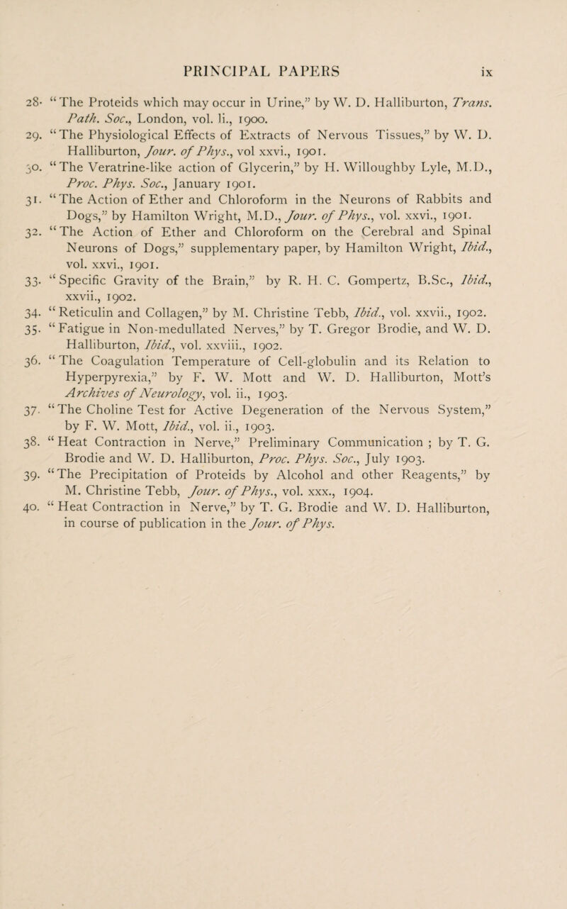 28- “The Proteids which may occur in Urine,” by W. D. Halliburton, Trans. Path. Soc., London, vol. 1 i., 1900. 29. “The Physiological Effects of Extracts of Nervous Tissues,” by W. D. Halliburton, Jour, of Phys., vol xxvi., 1901. 50. “The Veratrine-like action of Glycerin,” by H. Willoughby Lyle, M.D., Proc. Phys. Soc., January 1901. 31. “The Action of Ether and Chloroform in the Neurons of Rabbits and Dogs,” by Hamilton Wright, M.D., Jour, of Phys., vol. xxvi., 1901. 32. “ The Action of Ether and Chloroform on the Cerebral and Spinal Neurons of Dogs,” supplementary paper, by Hamilton Wright, Ibid., vol. xxvi., 1901. 33. “Specific Gravity of the Brain,” by R. LI. C. Gompertz, B.Sc., Ibid., xxvii., 1902. 34. “ Reticulin and Collagen,” by M. Christine Tebb, Ibid., vol. xxvii., 1902. 35. “Fatigue in Non-medullated Nerves,” by T. Gregor Brodie, and W. D. Halliburton, Ibid., vol. xxviii., 1902. 36. “ The Coagulation Temperature of Cell-globulin and its Relation to Hyperpyrexia,” by F. W. Mott and W. D. Halliburton, Mott’s Archives of Neurology, vol. ii., 1903. 37. “ The Choline Test for Active Degeneration of the Nervous System,” by F. W. Mott, Ibid., vol. ii., 1903. 38. “ Heat Contraction in Nerve,” Preliminary Communication ; by T. G. Brodie and W. D. Halliburton, Proc. Phys. Soc., July 1903. 39. “The Precipitation of Proteids by Alcohol and other Reagents,” by M. Christine Tebb, Jour, of Phys., vol. xxx., 1904. 40. “ Heat Contraction in Nerve,” by T. G. Brodie and W. D. Halliburton, in course of publication in the Jour, of Phys.