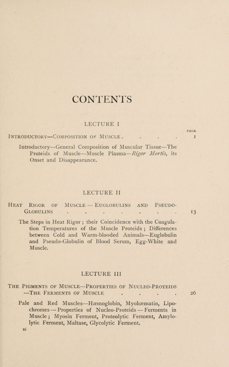 CONTENTS LECTURE I PAGii Introductory—Composition op Muscle. i Introductory—General Composition of Muscular Tissue—The Proteids of Muscle—Muscle Plasma—Rigor Mortis, its Onset and Disappearance. LECTURE II Heat Rigor of Muscle — Euglobulins and Pseudo- Globulins . . . . . . .13 The Steps in Heat Rigor ; their Coincidence with the Coagula¬ tion Temperatures of the Muscle Proteids ; Differences between Cold and Warm-blooded Animals—Euglobulin and Pseudo-Globulin of Blood Serum, Egg-White and Muscle. LECTURE III The Pigments of Muscle—Properties of Nucleo-Proteids —The Ferments of Muscle .... 26 Pale and Red Muscles—Haemoglobin, Myohaematin, Lipo- chromes — Properties of Nucleo-Proteids — Ferments in Muscle; Myosin Ferment, Proteolytic Ferment, Amylo- lytic Ferment, Maltase, Glycolytic Ferment.