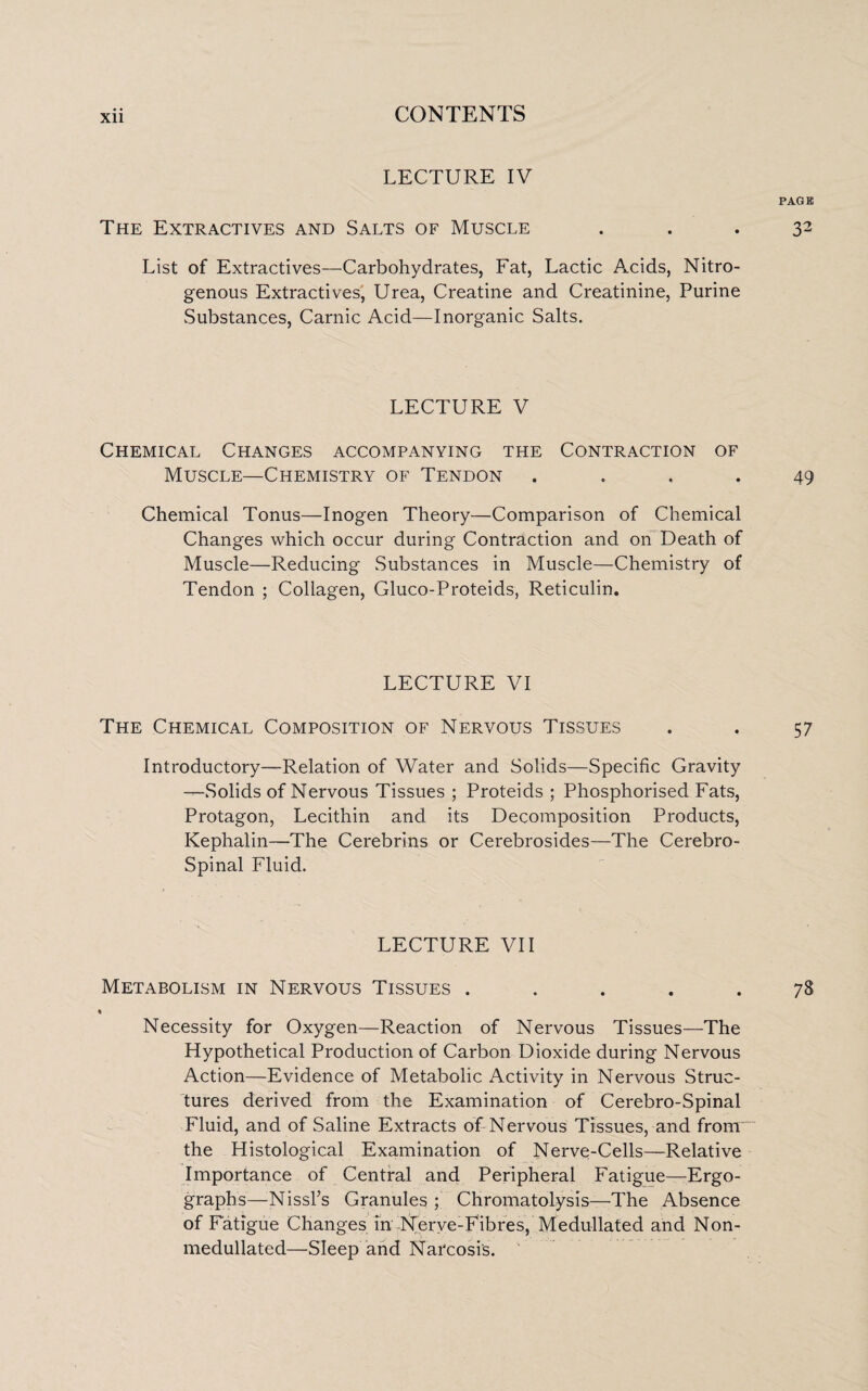 Xll LECTURE IV The Extractives and Salts of Muscle List of Extractives—Carbohydrates, Fat, Lactic Acids, Nitro¬ genous Extractives, Urea, Creatine and Creatinine, Purine Substances, Carnic Acid—Inorganic Salts. LECTURE V Chemical Changes accompanying the Contraction of Muscle—Chemistry of Tendon . Chemical Tonus—Inogen Theory—Comparison of Chemical Changes which occur during Contraction and on Death of Muscle—Reducing Substances in Muscle—Chemistry of Tendon ; Collagen, Gluco-Proteids, Reticulin. LECTURE VI The Chemical Composition of Nervous Tissues Introductory—Relation of Water and Solids—Specific Gravity —Solids of Nervous Tissues ; Proteids ; Phosphorised Fats, Protagon, Lecithin and its Decomposition Products, Kephalin—The Cerebrins or Cerebrosides—The Cerebro- Spinal Fluid. LECTURE VII Metabolism in Nervous Tissues . « Necessity for Oxygen—Reaction of Nervous Tissues—The Hypothetical Production of Carbon Dioxide during Nervous Action—Evidence of Metabolic Activity in Nervous Struc¬ tures derived from the Examination of Cerebro-Spinal Fluid, and of Saline Extracts of Nervous Tissues, and from the Histological Examination of Nerve-Cells—Relative Importance of Central and Peripheral Fatigue—Ergo- graphs—:Nissl’s Granules ; Chromatolysis—The Absence of Fatigue Changes in Nerve-Fibres, Medullated and Non- medullated—Sleep and Narcosis.